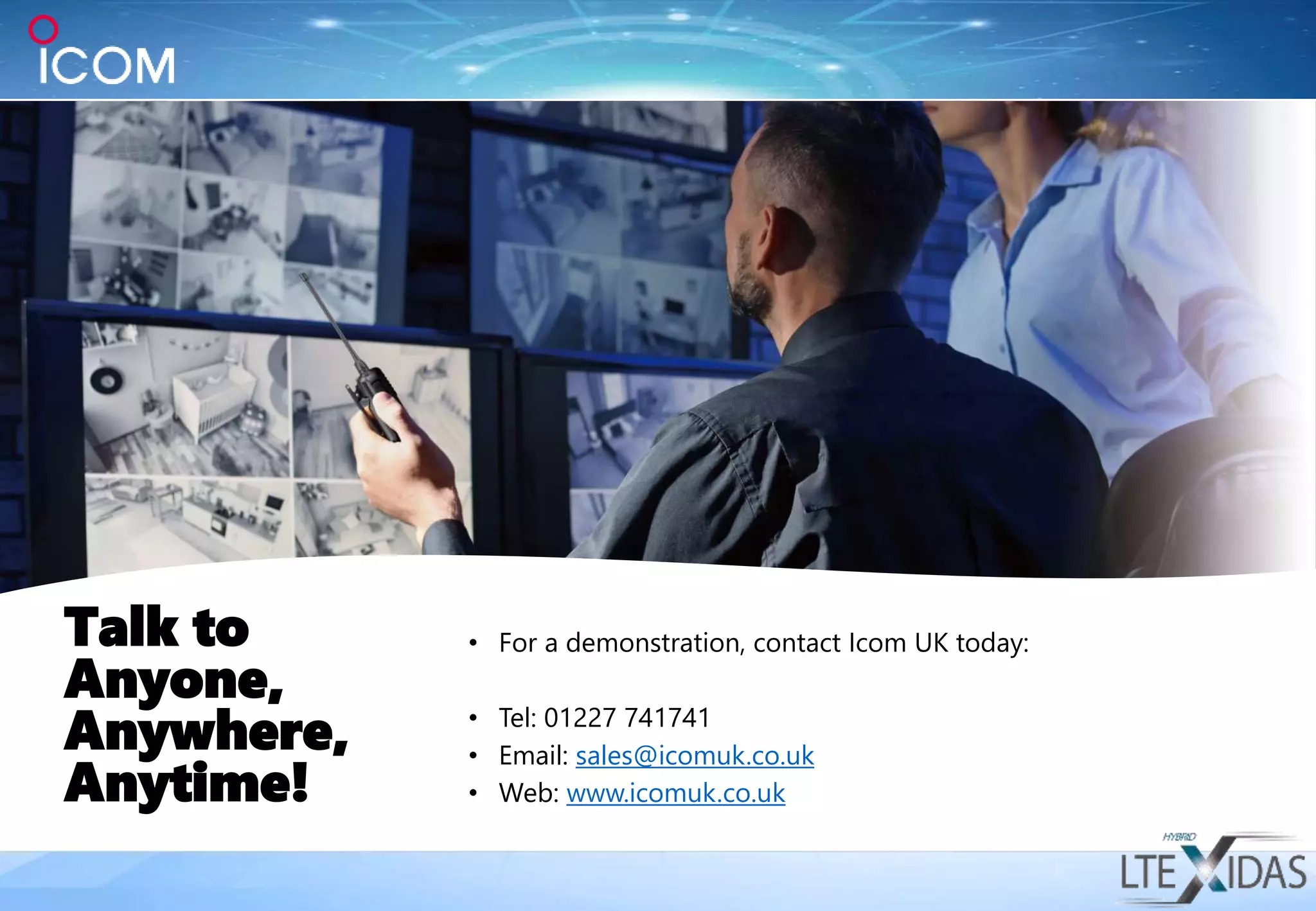 Talk to
Anyone,
Anywhere,
Anytime!
• For a demonstration, contact Icom UK today:
• Tel: 01227 741741
• Email: sales@icomuk.co.uk
• Web: www.icomuk.co.uk
 