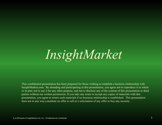 InsightMarket 
This confidential presentation has been prepared for those wishing to establish a business relationship with 
InsightMarket.com. By attending and participating in this presentation, you agree not to reproduce it in whole 
or in part, not to use it for any other purpose, and not to disclose any of the content of this presentation to third 
parties without our written permission. If you take any notes or accept any copies of materials with this 
presentation, you agree to return such materials if no business relationship is established. This presentation 
does not in any way constitute an offer to sell or a solicitation of any offer to buy any security. 
ip_8-25Property of InsightMarket.com, Inc.—All Materials are Confidential 1 
 