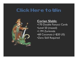 Click Here to Win

       Corian Slabb:
       • 170 Double Fanucci Cards
       • Level 50 (maxed)
       • 1.7M Zorkmids...