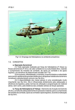 1-3 
1-3 
IP 90-1 
Fig 1-2. Emprego de Helicópteros no ambiente amazônico 
1-3. CONCEITOS 
a. Operação Aeromóvel 
(1) Toda operação realizada por força de helicópteros (F Hecp) ou 
forças aeromóveis (F Amv), de valor unidade (U) ou subunidade (SU), visando 
o cumprimento de missões de combate, de apoio ao combate e de apoio 
logístico, em benefício de determinado escalão da F Ter. 
(2) A surpresa, a flexibilidade, a manobra, a oportunidade e a velocidade 
para vencer rapidamente grandes distâncias e ultrapassar obstáculos do terreno 
constituem características comuns nas Op Amv. 
(3) A disponibilidade dos meios aéreos é uma consideração muito 
importante nas Op Amv. Ela é influenciada diretamente pela adequação e 
eficiência da logística, pelas normas de utilização e programação do material 
aéreo, bem como, pela distância das unidades aéreas às forças apoiadas. 
b. Força de Helicópteros (F Helcp) - Elemento de Aviação do Exército 
(Av Ex), constituído adequadamente em pessoal e material, para o cumprimento 
de missões de combate, apoio ao combate e apoio logístico, durante a realização 
de Op Amv. 
 