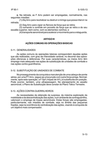 5-10/5-13 
5-13 
IP 90-1 
e. Na retirada, as F Amv podem ser empregadas, normalmente, nas 
seguintes missões: 
(1) Atq Amv para neutralizar ou destruir o inimigo que possa intervir na 
retirada; 
(2) Seg Amv para vigiar os flancos da força que se retira; 
(3) comando e controle em proveito da força que se retira e do seu 
escalão superior, bem como, com os elementos vizinhos; e 
(4) transporte aeromóvel para acelerar o movimento para a retaguarda. 
ARTIGO III 
AÇÕES COMUNS ÀS OPERAÇÕES BÁSICAS 
5-11. GENERALIDADES 
As ações comuns às operações básicas correspondem àquelas ações 
que são realizadas, com grau de intensidade variável, no decorrer das opera-ções 
ofensivas e defensivas. Por suas características, os meios Amv têm 
emprego mais adequado nas ações de substituição de unidades de combate e 
nas ações contra guerrilheiros. 
5-12. SUBSTITUIÇÃO DE UNIDADES DE COMBATE 
No prosseguimento da conquista e manutenção de uma cabeça-de-ponte 
aérea, por uma FT Amv, segue-se uma junção com outra força amiga. Normal-mente, 
após esta operação, a F Spf ( tropas de Inf L) é substituída em posição. 
Pode ocorrer, também, uma ultrapassagem. No planejamento do assalto 
aeromóvel, o Plano de Substituição deve constar do Plano Tático Terrestre. 
5-13. AÇÕES CONTRA GUERRILHEIROS 
As necessidades da obtenção da surpresa, da máxima exploração da 
mobilidade e da descentralização das ações, num ambiente de contraguerrilha, 
valorizam o emprego de tropas aeromóveis. Estas forças são empregadas, 
particularmente, nas missões de combate, seja no âmbito das pequenas 
frações, seja na ocorrência da centralização das ações, visando à conquista de 
um objetivo mais compensador. 
 