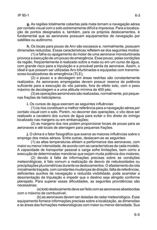 6-3 
6-5 
IP 90-1 
g. As regiões totalmente cobertas pela mata tornam a navegação aérea 
por contato visual com o solo extremamente difícil e imprecisa. Para a localiza-ção 
de pontos designados e, também, para os próprios deslocamentos, é 
fundamental que as aeronaves possuam equipamentos de navegação por 
satélites ou autônomo. 
h. Os locais para pouso de Anv são escassos e, normalmente, possuem 
dimensões reduzidas. Essas características refletem-se dos seguintes modos: 
(1) a falha ou apagamento do motor de uma aeronave monoturbinada 
provoca a execução de um pouso de emergência. Esse pouso, pelas condições 
da região, freqüentemente é realizado sobre a mata ou em um curso de água, 
com grande risco para a tripulação e a provável perda da aeronave. Assim, o 
ideal é que possam ser utilizadas Anv biturbinadas e equipadas com transmis-sores- 
localizadores de emergência (TLE); 
(2) o pouso e a decolagem em áreas restritas são constantemente 
realizados. As aeronaves empregadas devem possuir reserva de potência 
suficiente para a execução do vôo pairado, fora do efeito solo, com o peso 
máximo de decolagem e a uma altitude mínima de 400 pés; 
(3) as operações aeromóveis são realizadas, normalmente, por peque-nas 
frações de helicópteros. 
i. Os cursos de água exercem as seguintes influências: 
(1) os rios constituem a melhor referência para a navegação aérea por 
contato visual com o solo. Porém, no decorrer das operações, o vôo deve ser 
realizado a cavaleiro dos cursos de água para evitar o tiro direto do inimigo 
localizado nas margens ou em embarcações; 
(2) as margens dos rios podem proporcionar locais de pouso para as 
aeronaves e até locais de aterragem para pequenas frações. 
j. O clima é o fator fisiográfico que exerce as maiores influências sobre o 
emprego dos meios aéreos. Entre outras, destacam-se as seguintes: 
(1) as altas temperaturas afetam a performance das aeronaves, com 
maior ou menor intensidade, de acordo com as características de cada modelo. 
A capacidade de transportar pessoal e carga sofre limitações, bem como a 
execução de determinadas manobras que exijam muita potência dos motores; 
(2) devido à falta de informações precisas sobre as condições 
meteorológicas, é fato comum a realização de desvio de nebulosidades ou 
precipitações pluviométricas durante os deslocamentos. O afastamento da rota 
inicialmente traçada, com constantes mudanças de direção, falta de referências, 
deficientes auxílios de navegação e reduzida visibilidade, pode acarretar a 
desorientação da tripulação e impedir que o destino seja atingido conforme 
planejado. Para superar essas dificuldades, as seguintes providências são 
necessárias: 
(a) todo deslocamento deve ser feito com as aeronaves abastecidas 
com o máximo de combustível; 
(b) as aeronaves devem ser dotadas de radar meteorológico. Esse 
equipamento fornece informações precisas sobre a localização, as dimensões 
e as áreas das formações meteorológicas com maior ou menor densidade. Sua 
 