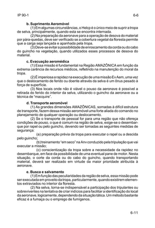 6-6 
6-11 
IP 90-1 
b. Suprimento Aeromóvel 
(1) Em algumas circunstâncias, o Helcp é o único meio de suprir a tropa 
de selva, principalmente, quando esta se encontra internada. 
(2) Na preparação da aeronave para a operação de desova do material 
por pára-quedas, deve ser verificado se a cobertura vegetal da floresta permite 
que a carga seja lançada e apanhada pela tropa. 
(3) Deve-se evitar a possibilidade de enroscamento da corda ou do cabo 
do guincho na vegetação, quando utilizados esses processos de desova do 
material. 
c. Evacuação aeromédica 
(1) Essa missão é fundamental na Região AMAZÔNICA em função da 
extrema carência de recursos médicos, refletindo na manutenção do moral da 
tropa. 
(2) É imperiosa a rapidez na execução de uma missão Ev Aem, uma vez 
que o deslocamento de ferido ou doente através da selva é um ônus pesado à 
força de superfície. 
(3) Nos locais onde não é viável o pouso da aeronave é possível a 
retirada do ferido do interior da selva, utilizando o guincho da aeronave ou a 
técnica de “macquire”. 
d. Transporte aeromóvel 
(1) As grandes dimensões AMAZÔNICAS, somadas à difícil estrutura 
de transporte, fazem dessa missão aeromóvel uma forte aliada do comando no 
planejamento de qualquer operação ou deslocamento. 
(2) Se o transporte de pessoal for para uma região que não ofereça 
condições de pouso, o que é comum na região de selva, exige-se o desembar-que 
por rapel ou pelo guincho, devendo ser tomadas as seguintes medidas de 
segurança: 
(a) preparação prévia da tropa para executar o rapel ou a descida 
pelo guincho; 
(b) treinamento “em seco” na Anv conduzido pela tripulação que vai 
executar a missão; 
(c) conscientização da tropa sobre a necessidade da rapidez no 
desembarque, em face da possibilidade de uma eventual pane de motor. Nesta 
situação, o corte da corda ou do cabo do guincho, quando transportando 
material, deverá ser realizado em virtude da maior prioridade atribuída à 
aeronave. 
e. Busca e salvamento 
(1) Em função das peculiaridades da região de selva, essa missão pode 
ser executada em proveito da tropa, particularmente, quando existirem elemen-tos 
extraviados no interior da floresta. 
(2) Na selva, torna-se indispensável a participação dos tripulantes ou 
sobreviventes na tentativa de criar indícios para facilitar a identificação do local 
da aeronave, logicamente, dependendo da situação tática. Um método bastante 
eficaz é a fumaça ou o emprego de fumígenos. 
 