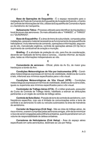A-3 
IP 90-1 
B 
Base de Operações de Esquadrão - É o espaço necessário para a 
instalação do Posto de Comando do Esquadrão de Aviação do Exército, o Centro 
de Controle de Informações de Vôo, a Base da Esquadrilha de Comando e Apoio 
e o Aeródromo de Campanha. 
Balizamento Tático - Processo utilizado para identificar às tripulações o 
local de pouso das aeronaves. Os mais utilizados são o “YANKEE”, o “TANGO” 
e o “QUADRADO”. 
Base de Esquadrilha - É a área de trens de subunidade, composta pelas 
instalações, pessoal e material necessários ao funcionamento da esquadrilha de 
helicópteros. Inclui elementos de comando, operações e informações, seguran-ça 
de vôo, manutenção orgânica, controle de operações aéreas (Ct Op Ae) e 
suprimento de combustível de aviação e munição. 
Briefing - É a atividade de preleção do vôo, para fins de coordenação, 
devendo ser realizado de forma clara e concisa, , visando informar, às tripula-ções, 
todas as informações indispensáveis ao vôo. 
C 
Comandante de aeronave - Oficial, piloto da Av Ex, de maior grau 
hierárquico a bordo da Anv. 
Condições Meteorológicas de Vôo por Instrumentos (IFR) - Condi-ções 
meteorológicas expressas em termos de visibilidade, distância de nuvens 
e teto, inferiores aos mínimos especificados para o vôo visual. 
Condições Meteorológicas de Vôo Visual (VFR) - Condições 
meteorológicas expressas em termos de visibilidade, distância de nuvens e teto, 
iguais ou superiores aos mínimos especificados para o vôo visual. 
Controlador de Tráfego Aéreo (CTA) - É o militar graduado, possuidor 
do Curso de Controle de Tráfego Aéreo, habilitado a exercer as atribuições 
pertinentes a um órgão de controle de tráfego aéreo. 
Controle de Solo (Solo) - Posição de torre de controle de aeródromo, com 
freqüência específica, cujo uso é limitado às comunicações entre a torre de 
controle e as aeronaves no solo ou veículos autorizados na área de manobras 
do aeródromo. 
Corredor de Segurança (Crdr Seg) - São as rotas de tráfego aéreo, de 
risco mínimo, a serem cumpridas pelas aeronaves amigas, a fim de se minimizar 
o risco de serem engajadas pela artilharia antiaérea, quando penetrarem em um 
volume de responsabilidade de defesa antiaérea. 
Corredores de Helicópteros (Crdr Helcp) - Área do espaço aéreo 
especificado em carta aeronáutica, destinado ao uso por Helcp. 
 