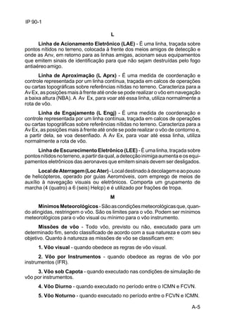 A-5 
IP 90-1 
L 
Linha de Acionamento Eletrônico (LAE) - É uma linha, traçada sobre 
pontos nítidos no terreno, colocada à frente dos meios amigos de detecção e 
onde as Anv, em retorno para as linhas amigas, acionam seus equipamentos 
que emitem sinais de identificação para que não sejam destruídas pelo fogo 
antiaéreo amigo. 
Linha de Aproximação (L Aprx) - É uma medida de coordenação e 
controle representada por um linha contínua, traçada em calcos de operações 
ou cartas topográficas sobre referências nítidas no terreno. Caracteriza para a 
Av Ex, as posições mais à frente até onde se pode realizar o vôo em navegação 
a baixa altura (NBA). A Av Ex, para voar até essa linha, utiliza normalmente a 
rota de vôo. 
Linha de Engajamento (L Engj) - É uma medida de coordenação e 
controle representada por um linha contínua, traçada em calcos de operações 
ou cartas topográficas sobre referências nítidas no terreno. Caracteriza para a 
Av Ex, as posições mais à frente até onde se pode realizar o vôo de contorno e, 
a partir dela, se voa desenfiado. A Av Ex, para voar até essa linha, utiliza 
normalmente a rota de vôo. 
Linha de Escurecimento Eletrônico (LEE) - É uma linha, traçada sobre 
pontos nítidos no terreno, a partir da qual, a detecção inimiga aumenta e os equi-pamentos 
eletrônicos das aeronaves que emitem sinais devem ser desligados. 
Local de Aterragem (Loc Ater) - Local destinado à decolagem e ao pouso 
de helicópteros, operado por guias Aeromóveis, com emprego de meios de 
auxílio à navegação visuais ou eletrônicos. Comporta um grupamento de 
marcha (4 (quatro) a 6 (seis) Helcp) e é utilizado por frações de tropa. 
M 
Mínimos Meteorológicos - São as condições meteorológicas que, quan-do 
atingidas, restringem o vôo. São os limites para o vôo. Podem ser mínimos 
meteorológicos para o vôo visual ou mínimo para o vôo instrumento. 
Missões de vôo - Todo vôo, previsto ou não, executado para um 
determinado fim, sendo classificado de acordo com a sua natureza e com seu 
objetivo. Quanto à natureza as missões de vôo se classificam em: 
1. Vôo visual - quando obedece as regras de vôo visual. 
2. Vôo por Instrumentos - quando obedece as regras de vôo por 
instrumentos (IFR). 
3. Vôo sob Capota - quando executado nas condições de simulação de 
vôo por instrumentos. 
4. Vôo Diurno - quando executado no período entre o ICMN e FCVN. 
5. Vôo Noturno - quando executado no período entre o FCVN e ICMN. 
 
