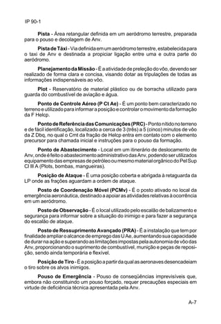 A-7 
IP 90-1 
Pista - Área retangular definida em um aeródromo terrestre, preparada 
para o pouso e decolagem de Anv. 
Pista de Táxi - Via definida em um aeródromo terrestre, estabelecida para 
o taxi de Anv e destinada a propiciar ligação entre uma e outra parte do 
aeródromo. 
Planejamento da Missão - É a atividade de preleção do vôo, devendo ser 
realizado de forma clara e concisa, visando dotar as tripulações de todas as 
informações indispensáveis ao vôo. 
Plot - Reservatório de material plástico ou de borracha utilizado para 
guarda do combustível de aviação e água. 
Ponto de Controle Aéreo (P Ct Ae) - É um ponto bem caracterizado no 
terreno e utilizado para informar a posição e controlar o movimento da formação 
da F Helcp. 
Ponto de Referência das Comunicações (PRC) - Ponto nítido no terreno 
e de fácil identificação, localizado a cerca de 3 (três) a 5 (cinco) minutos de vôo 
da Z Dbq, no qual o Cmt da fração de Helcp entra em contato com o elemento 
precursor para chamada inicial e instruções para o pouso da formação. 
Ponto de Abastecimento - Local em um itinerário de deslocamento de 
Anv, onde é feito o abastecimento administrativo das Anv, podendo ser utilizados 
equipamento das empresas de petróleo ou mesmo material orgânico do Pel Sup 
Cl lll A (Plots, bombas, mangueiras). 
Posição de Ataque - É uma posição coberta e abrigada à retaguarda da 
LP onde as frações aguardam a ordem de ataque. 
Posto de Coordenação Móvel (PCMv) - É o posto ativado no local da 
emergência aeronáutica, destinado a apoiar as atividades relativas à ocorrência 
em um aeródromo. 
Posto de Observação - É o local utilizado pelo escalão de balizamento e 
segurança para informar sobre a situação do inimigo e para fazer a segurança 
do escalão de ataque. 
Posto de Ressuprimento Avançado (PRA) - É a instalação que tem por 
finalidade ampliar o alcance de emprego das U Ae, aumentando sua capacidade 
de durar na ação e superando as limitações impostas pela autonomia de vôo das 
Anv, proporcionando o suprimento de combustível, munição e peças de reposi-ção, 
sendo ainda temporária e flexível. 
Posição de Tiro - É a posição a partir da qual as aeronaves desencadeiam 
o tiro sobre os alvos inimigos. 
Pouso de Emergência - Pouso de conseqüências imprevisíveis que, 
embora não constituindo um pouso forçado, requer precauções especiais em 
virtude de deficiência técnica apresentada pela Anv. 
 