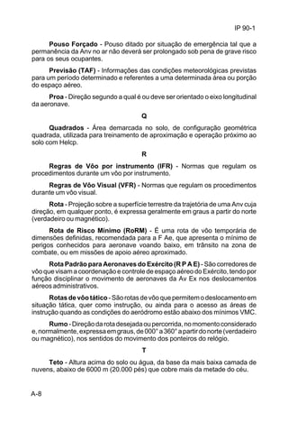IP 90-1 
A-8 
Pouso Forçado - Pouso ditado por situação de emergência tal que a 
permanência da Anv no ar não deverá ser prolongado sob pena de grave risco 
para os seus ocupantes. 
Previsão (TAF) - Informações das condições meteorológicas previstas 
para um período determinado e referentes a uma determinada área ou porção 
do espaço aéreo. 
Proa - Direção segundo a qual é ou deve ser orientado o eixo longitudinal 
da aeronave. 
Q 
Quadrados - Área demarcada no solo, de configuração geométrica 
quadrada, utilizada para treinamento de aproximação e operação próximo ao 
solo com Helcp. 
R 
Regras de Vôo por instrumento (IFR) - Normas que regulam os 
procedimentos durante um vôo por instrumento. 
Regras de Vôo Visual (VFR) - Normas que regulam os procedimentos 
durante um vôo visual. 
Rota - Projeção sobre a superfície terrestre da trajetória de uma Anv cuja 
direção, em qualquer ponto, é expressa geralmente em graus a partir do norte 
(verdadeiro ou magnético). 
Rota de Risco Mínimo (RoRM) - É uma rota de vôo temporária de 
dimensões definidas, recomendada para a F Ae, que apresenta o mínimo de 
perigos conhecidos para aeronave voando baixo, em trânsito na zona de 
combate, ou em missões de apoio aéreo aproximado. 
Rota Padrão para Aeronaves do Exército (R P A E) - São corredores de 
vôo que visam a coordenação e controle de espaço aéreo do Exército, tendo por 
função disciplinar o movimento de aeronaves da Av Ex nos deslocamentos 
aéreos administrativos. 
Rotas de vôo tático - São rotas de vôo que permitem o deslocamento em 
situação tática, quer como instrução, ou ainda para o acesso as áreas de 
instrução quando as condições do aeródromo estão abaixo dos mínimos VMC. 
Rumo - Direção da rota desejada ou percorrida, no momento considerado 
e, normalmente, expressa em graus, de 000° a 360° a partir do norte (verdadeiro 
ou magnético), nos sentidos do movimento dos ponteiros do relógio. 
T 
Teto - Altura acima do solo ou água, da base da mais baixa camada de 
nuvens, abaixo de 6000 m (20.000 pés) que cobre mais da metade do céu. 
 