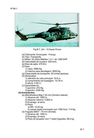 B-7 
IP 90-1 
Fig B-7. UH - 14 Super Puma 
(a) Fabricante: Eurocopter - França. 
(b) Tipo: Transporte. 
(c) Motor: 02 (dois) Makilas 1 A 1, de 1388 SHP 
(d) Velocidade de cruzeiro: 250 km/L 
(e) Raio de ação: 470 Km. 
(f) Peso: 
1) vazio: 5680 Kg. 
2) máximo para decolagem: 9000 Kg. 
(g) Capacidade de transporte: 20 (vinte) pessoas. 
(h) Dimensões: 
1) diâmetro do rotor principal: 15.6 m. 
2) comprimento da fuselagem: 14,78 m. 
3) altura: 4.94 m. 
(i) Capacidade do: 
1) guincho: 272 Kg. 
2) gancho: 3330 Kg. 
(5) Armamentos 
(a) Metralhadora Mag 7,32 mm (frontal e lateral) 
1) Alcance útil: 1500 m. 
2) Alcance máximo: 3.800 m. 
3) Emprego: ar-terra. 
4) Peso: 
a) Mtr: 12,45 kg. 
b) casulo duplo municiado com 1000 tiros: 114 Kg. 
(b) Foguete SBAT - 70 mm (frontal). 
1) Alcance útil: 1500 m. 
2) Emprego: Ar-terra. 
3) Peso do lançador com 7 (sete) foguetes: 86,0 kg. 
 