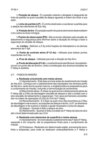 2-6/2-7 
2-5 
IP 90-1 
i. Posição de ataque - É a posição coberta e abrigada à retaguarda da 
linha de partida na qual o escalão de ataque aguarda a ordem de iniciar a sua 
ação. 
j. Linha de partida (LP) - É a linha destinada a coordenar a partida para 
o ataque dos elementos do Esc Atq. 
k. Posição de tiro - É a posição a partir da qual as aeronaves desencadeam 
o tiro sobre os alvos inimigos. 
l. Postos de observação (PO) - São os locais utilizados pelo escalão de 
balizamento e segurança para informar sobre a situação do inimigo e fazer a 
segurança do escalão de ataque. 
m. Limites - Definem a Z Aç entre frações de helicópteros e os demais 
elementos da F Spf. 
n. Ponto de controle aéreo (P Ct Ae) - Utilizado para balizar pontos 
importantes na Z Aç. 
o. Proa de ataque - Utilizada para dar a direção do Atq Amv. 
p. Ponto de liberação (P Lib) - Local facilmente identificável, de preferên-cia 
em um ponto alto do terreno, onde a constituição dos diversos escalões da 
F Helcp é desfeita. 
2-7. FASES DA MISSÃO 
a. Realizada unicamente com meios aéreos 
(1) Aprestamento - Esta fase se inicia antes do recebimento da missão 
de Atq Amv. Começa com o adestramento das tripulações nos diversos perfis 
de Atq Amv, tanto diurno quanto noturno, e engloba todos os preparativos para 
o cumprimento da missão, incluindo a harmonização do armamento. 
(2) Movimento aéreo - É a fase na qual ocorre o deslocamento aéreo da 
F Helcp até a Z Reu de abordagem (escalão de ataque) e até o contato com o 
alvo (escalão de balizamento e segurança). Tem seus pormenores consolida-dos 
na ordem de operações (O Op) do Cmt da F Helcp. 
(3) Reconhecimento - É a fase na qual o Esc Atq reconhece as Z Reu 
de abordagem e de evasiva, as posições de ataque e de tiro, a LP, os itinerários 
de abordagem e de evasiva e realiza o ajuste necessário à proa de ataque. 
(4) Ataque - Quando é feito o ataque ao alvo. 
(5) Retraimento - Quando é feita a evasão da F Helcp da área do alvo 
até o local determinado pelo seu Cmt. 
b. Realizada com elementos de superfície e meios aéreos 
(1) Aprestamento - Envolve desde o adestramento das F Spf e F Helcp, 
separado e em conjunto, até os preparativos finais para o cumprimento da 
missão. 
(2) Embarque - Realizado em determinada região, previamente esco-lhida 
e preparada, para onde se deslocam antecipadamente a F Helcp e 
 
