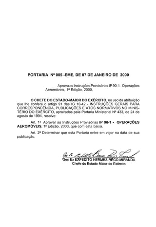 PORTARIA Nº 005 -EME, DE 07 DE JANEIRO DE 2000 
Aprova as Instruções Provisórias IP 90-1 - Operações 
Aeromóveis, 1ª Edição, 2000. 
O CHEFE DO ESTADO-MAIOR DO EXÉRCITO, no uso da atribuição 
que lhe confere o artigo 91 das IG 10-42 - INSTRUÇÕES GERAIS PARA 
CORRESPONDÊNCIA, PUBLICAÇÕES E ATOS NORMATIVOS NO MINIS-TÉRIO 
DO EXÉRCITO, aprovadas pela Portaria Ministerial Nº 433, de 24 de 
agosto de 1994, resolve: 
Art. 1º Aprovar as Instruções Provisórias IP 90-1 - OPERAÇÕES 
AEROMÓVEIS, 1ª Edição, 2000, que com esta baixa. 
Art. 2º Determinar que esta Portaria entre em vigor na data de sua 
publicação. 
 
