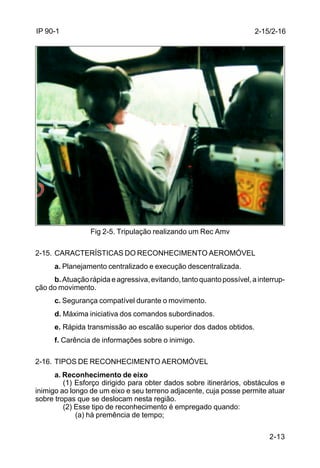 2-13 
IP 90-1 
Fig 2-5. Tripulação realizando um Rec Amv 
2-15. CARACTERÍSTICAS DO RECONHECIMENTO AEROMÓVEL 
a. Planejamento centralizado e execução descentralizada. 
b. Atuação rápida e agressiva, evitando, tanto quanto possível, a interrup-ção 
do movimento. 
c. Segurança compatível durante o movimento. 
d. Máxima iniciativa dos comandos subordinados. 
e. Rápida transmissão ao escalão superior dos dados obtidos. 
f. Carência de informações sobre o inimigo. 
2-16. TIPOS DE RECONHECIMENTO AEROMÓVEL 
a. Reconhecimento de eixo 
(1) Esforço dirigido para obter dados sobre itinerários, obstáculos e 
inimigo ao longo de um eixo e seu terreno adjacente, cuja posse permite atuar 
sobre tropas que se deslocam nesta região. 
(2) Esse tipo de reconhecimento é empregado quando: 
(a) há premência de tempo; 
2-15/2-16 
 