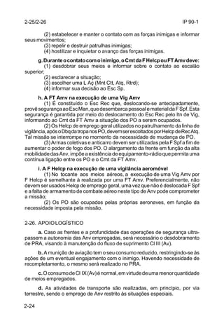 IP 90-1 
2-25/2-26 
2-24 
(2) estabelecer e manter o contato com as forças inimigas e informar 
seus movimentos; 
(3) repelir e destruir patrulhas inimigas; 
(4) hostilizar e inquietar o avanço das forças inimigas. 
g. Durante o contato com o inimigo, o Cmt da F Helcp ou FT Amv deve: 
(1) desdobrar seus meios e informar sobre o contato ao escalão 
superior; 
(2) esclarecer a situação; 
(3) escolher uma L Aç (Mnt Ctt, Atq, Rtrd); 
(4) informar sua decisão ao Esc Sp. 
h. A FT Amv na execução de uma Vig Amv 
(1) É constituído o Esc Rec que, deslocando-se antecipadamente, 
provê segurança ao Esc Man, que desembarca pessoal e material da F Spf. Esta 
segurança é garantida por meio do deslocamento do Esc Rec pelo Itn de Vig, 
informando ao Cmt da FT Amv a situação dos PO a serem ocupados. 
(2) Os Helcp de emprego geral utilizados no patrulhamento da linha de 
vigilância, após o Dbq da tropa nos PO, devem ser escoltados por Helcp de Rec Atq. 
Tal missão se interrompe no momento da necessidade de mudança de PO. 
(3) Armas coletivas e anticarro devem ser utilizadas pela F Spf a fim de 
aumentar o poder de fogo dos PO. O alargamento da frente em função da alta 
mobilidade das Anv, impõe a existência de equipamento-rádio que permita uma 
contínua ligação entre os PO e o Cmt da FT Amv. 
i. A F Helcp na execução de uma vigilância aeromóvel 
(1) No tocante aos meios aéreos, a execução de uma Vig Amv por 
F Helcp é semelhante à realizada por uma FT Amv. Preferencialmente, não 
devem ser usados Helcp de emprego geral, uma vez que não é deslocada F Spf 
e a falta de armamento de combate aéreo neste tipo de Anv pode comprometer 
a missão; 
(2) Os PO são ocupados pelas próprias aeronaves, em função da 
necessidade imposta pela missão. 
2-26. APOIO LOGÍSTICO 
a. Caso as frentes e a profundidade das operações de segurança ultra-passem 
a autonomia das Anv empregadas, será necessário o desdobramento 
de PRA, visando à manutenção do fluxo de suprimento Cl III (Av). 
b. A munição de aviação tem o seu consumo reduzido, restringindo-se às 
ações de um eventual engajamento com o inimigo. Havendo necessidade de 
recompletamento, o mesmo será realizado no PRA. 
c. O consumo de Cl IX (Av) é normal, em virtude de uma menor quantidade 
de meios empregados. 
d. As atividades de transporte são realizadas, em princípio, por via 
terrestre, sendo o emprego de Anv restrito às situações especiais. 
 