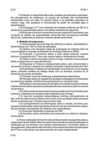 IP 90-1 
2-33 
2-32 
(12) Manter a integridade tática das unidades durante toda a operação. 
No planejamento do embarque, os grupos de combate são normalmente 
embarcados como um todo, no mesmo Helcp, e os pelotões colocados na 
mesma vaga. Isto assegura a manutenção do poder de combate após o 
desembarque. 
(13) Empregar a FT num ambiente de limitados sistemas de GE Ini e 
carência de superioridade aérea e de defesa antiaérea do oponente. 
(14) Executar o Ass Amv somente se houver o apoio da Força Aérea, que 
cumprirá as tarefas de superioridade aérea (Sp Ae) e de apoio ao combate 
(Ap Cmb), realizando as diversas missões aéreas pertinentes. 
b. Medidas de segurança 
(1) Desencadear apoio de fogo de artilharia ou aéreo, antecedendo o 
desembarque da F Spf na área de operações. 
(2) Aplicar uma disciplina rígida de exploração do sistema-rádio de 
comunicações e emprego de Medidas de Proteção Eletrônica (MPE). 
(3) Executar o movimento aéreo o mais rápido possível, visando 
diminuir a exposição da FT Amv aos vetores aéreo e antiaéreo do inimigo. 
(4) Obter o máximo de dados sobre o inimigo, evitando os seus pontos 
fortes e explorando as suas deficiências. 
(5) Dispersar a F Helcp no deslocamento aéreo, sem comprometer o 
comando e controle, e realizar com rapidez e precisão o desembarque da F Spf. 
(6) Estabelecer medidas de coordenação e controle do uso do espaço 
aéreo, evitando conflitos de tráfego aéreo com os diversos usuários da 3ª 
dimensão do campo de batalha. 
(7) Planejar zonas de embarque e desembarque alternativas. 
(8) Planejar ações de resgate de tripulação e passageiros embarcados 
em aeronave abatida, contribuindo positivamente no moral da tropa. 
(9) Realizar os diversos tipos de vôo tático com eficiência para evitar que 
o deslocamento aéreo seja denunciado pela silhueta, assinatura radar ou sonora 
da aeronave. 
(10) Utilizar antenas direcionais de pouca potência de transmissão para 
amenizar a detecção da emissão eletromagnética pelo inimigo. 
(11) Voar em condições meteorológicas mínimas, principalmente de 
teto, a fim de utilizar-se da cobertura de nuvens como proteção contra sensores 
óticos ou termais que o inimigo possua acima dela. 
(12) Compartimentar as informações sobre a missão, de forma que, 
aquelas consideradas mais importantes só devam ser do conhecimento daque-les 
que tenham necessidade de sabê-las com antecedência. 
(13) Executar freqüentes mudanças de PRA. 
(14) Escolher rotas e itinerários que mascarem ao máximo o desloca-mento 
aéreo. 
c. Para a realização do Ass Amv são confeccionados os seguintes planos, 
nesta ordem de prioridade: tático terrestre (incluindo até a junção/substituição ou 
exfiltração por via terrestre e/ou aérea); desembarque; movimento aéreo; e 
carregamento. Estes planos são incluídos como anexos da ordem de operações 
da FT Amv e não devem ser desenvolvidos de modo independente. 
 
