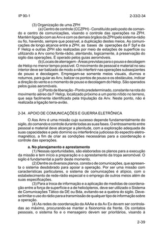 2-33/2-34 
2-39 
IP 90-1 
(3) Organização de uma ZPH 
(a) Centro de controle (CCZPH) - Constituído pelo posto de coman-do 
e centro de comunicações, visando o controle das operações na ZPH. 
Mantém ligação com as Anv e com os demais órgãos da ZPH pelo sistema-rádio 
ou fio, havendo, sempre que possível, a duplicação destes meios. As comuni-cações 
de longo alcance entre a ZPH, as bases de operações da F Spf e da 
F Helcp e outras ZPH são realizadas por meio de estações de superfície ou 
utilizando a Anv como fonte-rádio, atentando, logicamente, à preservação do 
sigilo das operações. É operado pelos guias aeromóveis. 
(b) Locais de aterragem - Áreas previstas para o pouso e decolagem 
de Helcp no menor tempo possível. O movimento de pessoal e material no seu 
interior deve ser balizado de modo a não interferir nas operações subseqüentes 
de pouso e decolagem. Empregam-se somente meios visuais, diurnos e 
noturnos, para guiar as Anv, balizar os pontos de pouso e os obstáculos, indicar 
a direção do vento e o momento de pouso e decolagem do Helcp. São operados 
pelos guias aeromóveis. 
(c) Ponto de liberação - Ponto predeterminado, constante na rota do 
movimento aéreo da F Helcp, localizado próximo a um ponto nítido no terreno, 
que seja facilmente identificado pela tripulação da Anv. Neste ponto, não é 
realizada a ligação terra-avião. 
2-34. APOIO DE COMUNICAÇÕES E GUERRA ELETRÔNICA 
O Ass Amv é uma missão cujo sucesso depende fundamentalmente do 
sigilo, do comando e controle durante todas as suas fases. O entrosamento entre 
pessoal e material deve alcançar a plenitude, com a exploração adequada de 
suas capacidades e pelo domínio ou interferência judiciosa do espectro eletro-magnético, 
a fim de criar as condições necessárias para a coordenação e 
controle das operações. 
a. No planejamento e aprestamento 
(1) Nessas oportunidades, são elaborados os planos para a execução 
da missão e tem início a preparação e o aprestamento da tropa aeromóvel. O 
sigilo é fundamental a partir deste momento. 
(2) Dentre os diversos planos, consta o de comunicações, que apresen-ta 
o sistema desdobrado para apoiar a operação. Por ser uma missão com 
características particulares, o sistema de comunicações é atípico, com o 
estabelecimento de rede-rádio especial e o emprego de outros meios além de 
suas especificações. 
(3) Para a troca de informação e a aplicação de medidas de coordena-ção 
entre a força de superfície e a de helicópteros, deve ser utilizado o Sistema 
de Comunicações Tático da DE ou Bda, evitando-se a quebra do sigilo. Deve-se 
limitar o uso do rádio para a transmissão de qualquer tipo de informação sobre 
a operação. 
(4) As redes de coordenação da AAAe e da Av Ex devem ser controla-das 
ao máximo, procurando-se manter a fisionomia da frente. Os contatos 
pessoais, o sistema fio e o mensageiro devem ser prioritários, visando à 
 