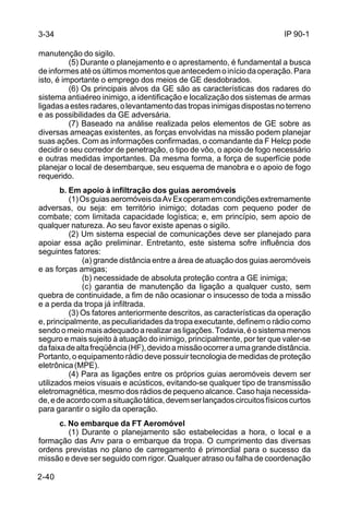 IP 90-1 
3-34 
manutenção do sigilo. 
2-40 
(5) Durante o planejamento e o aprestamento, é fundamental a busca 
de informes até os últimos momentos que antecedem o início da operação. Para 
isto, é importante o emprego dos meios de GE desdobrados. 
(6) Os principais alvos da GE são as características dos radares do 
sistema antiaéreo inimigo, a identificação e localização dos sistemas de armas 
ligadas a estes radares, o levantamento das tropas inimigas dispostas no terreno 
e as possibilidades da GE adversária. 
(7) Baseado na análise realizada pelos elementos de GE sobre as 
diversas ameaças existentes, as forças envolvidas na missão podem planejar 
suas ações. Com as informações confirmadas, o comandante da F Helcp pode 
decidir o seu corredor de penetração, o tipo de vôo, o apoio de fogo necessário 
e outras medidas importantes. Da mesma forma, a força de superfície pode 
planejar o local de desembarque, seu esquema de manobra e o apoio de fogo 
requerido. 
b. Em apoio à infiltração dos guias aeromóveis 
(1) Os guias aeromóveis da Av Ex operam em condições extremamente 
adversas, ou seja: em território inimigo; dotadas com pequeno poder de 
combate; com limitada capacidade logística; e, em princípio, sem apoio de 
qualquer natureza. Ao seu favor existe apenas o sigilo. 
(2) Um sistema especial de comunicações deve ser planejado para 
apoiar essa ação preliminar. Entretanto, este sistema sofre influência dos 
seguintes fatores: 
(a) grande distância entre a área de atuação dos guias aeromóveis 
e as forças amigas; 
(b) necessidade de absoluta proteção contra a GE inimiga; 
(c) garantia de manutenção da ligação a qualquer custo, sem 
quebra de continuidade, a fim de não ocasionar o insucesso de toda a missão 
e a perda da tropa já infiltrada. 
(3) Os fatores anteriormente descritos, as características da operação 
e, principalmente, as peculiaridades da tropa executante, definem o rádio como 
sendo o meio mais adequado a realizar as ligações. Todavia, é o sistema menos 
seguro e mais sujeito à atuação do inimigo, principalmente, por ter que valer-se 
da faixa de alta freqüência (HF), devido a missão ocorrer a uma grande distância. 
Portanto, o equipamento rádio deve possuir tecnologia de medidas de proteção 
eletrônica (MPE). 
(4) Para as ligações entre os próprios guias aeromóveis devem ser 
utilizados meios visuais e acústicos, evitando-se qualquer tipo de transmissão 
eletromagnética, mesmo dos rádios de pequeno alcance. Caso haja necessida-de, 
e de acordo com a situação tática, devem ser lançados circuitos físicos curtos 
para garantir o sigilo da operação. 
c. No embarque da FT Aeromóvel 
(1) Durante o planejamento são estabelecidas a hora, o local e a 
formação das Anv para o embarque da tropa. O cumprimento das diversas 
ordens previstas no plano de carregamento é primordial para o sucesso da 
missão e deve ser seguido com rigor. Qualquer atraso ou falha de coordenação 
 
