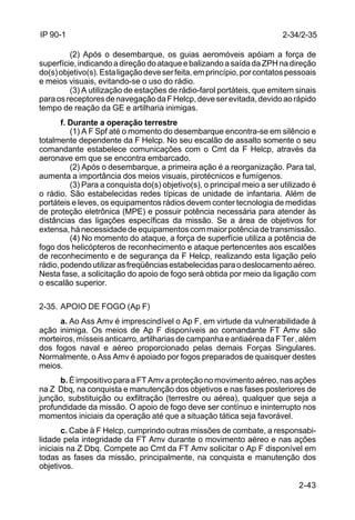 2-34/2-35 
2-43 
IP 90-1 
(2) Após o desembarque, os guias aeromóveis apóiam a força de 
superfície, indicando a direção do ataque e balizando a saída da ZPH na direção 
do(s) objetivo(s). Esta ligação deve ser feita, em princípio, por contatos pessoais 
e meios visuais, evitando-se o uso do rádio. 
(3) A utilização de estações de rádio-farol portáteis, que emitem sinais 
para os receptores de navegação da F Helcp, deve ser evitada, devido ao rápido 
tempo de reação da GE e artilharia inimigas. 
f. Durante a operação terrestre 
(1) A F Spf até o momento do desembarque encontra-se em silêncio e 
totalmente dependente da F Helcp. No seu escalão de assalto somente o seu 
comandante estabelece comunicações com o Cmt da F Helcp, através da 
aeronave em que se encontra embarcado. 
(2) Após o desembarque, a primeira ação é a reorganização. Para tal, 
aumenta a importância dos meios visuais, pirotécnicos e fumígenos. 
(3) Para a conquista do(s) objetivo(s), o principal meio a ser utilizado é 
o rádio. São estabelecidas redes típicas de unidade de infantaria. Além de 
portáteis e leves, os equipamentos rádios devem conter tecnologia de medidas 
de proteção eletrônica (MPE) e possuir potência necessária para atender às 
distâncias das ligações específicas da missão. Se a área de objetivos for 
extensa, há necessidade de equipamentos com maior potência de transmissão. 
(4) No momento do ataque, a força de superfície utiliza a potência de 
fogo dos helicópteros de reconhecimento e ataque pertencentes aos escalões 
de reconhecimento e de segurança da F Helcp, realizando esta ligação pelo 
rádio, podendo utilizar as freqüências estabelecidas para o deslocamento aéreo. 
Nesta fase, a solicitação do apoio de fogo será obtida por meio da ligação com 
o escalão superior. 
2-35. APOIO DE FOGO (Ap F) 
a. Ao Ass Amv é imprescindível o Ap F, em virtude da vulnerabilidade à 
ação inimiga. Os meios de Ap F disponíveis ao comandante FT Amv são 
morteiros, mísseis anticarro, artilharias de campanha e antiaérea da F Ter , além 
dos fogos naval e aéreo proporcionado pelas demais Forças Singulares. 
Normalmente, o Ass Amv é apoiado por fogos preparados de quaisquer destes 
meios. 
b. É impositivo para a FT Amv a proteção no movimento aéreo, nas ações 
na Z Dbq, na conquista e manutenção dos objetivos e nas fases posteriores de 
junção, substituição ou exfiltração (terrestre ou aérea), qualquer que seja a 
profundidade da missão. O apoio de fogo deve ser contínuo e ininterrupto nos 
momentos iniciais da operação até que a situação tática seja favorável. 
c. Cabe à F Helcp, cumprindo outras missões de combate, a responsabi-lidade 
pela integridade da FT Amv durante o movimento aéreo e nas ações 
iniciais na Z Dbq. Compete ao Cmt da FT Amv solicitar o Ap F disponível em 
todas as fases da missão, principalmente, na conquista e manutenção dos 
objetivos. 
 