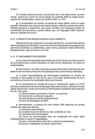 4-9 
IP 90-1 
f. A missão aérea de busca, culminando com a de salvamento, normal-mente, 
origina-se a partir da comunicação de acidente SAR ao órgão encar-regado 
da coordenação e apoio às missões SAR, no TOT. 
g. O coordenador da missão, de posse de vários dados, entre os quais 
aqueles referentes à(s) aeronave(s) extraviada(s), delimita as áreas de proba-bilidade 
genérica e específica, que serão varridas com emprego isolado ou 
coordenado de aeronaves, usando táticas que, em linguagem SAR, denomi-nam- 
se “padrões de busca”. 
4-12. CONCEITO DA MISSÃO BUSCA E SALVAMENTO 
Missão de Ap Log, realizada num quadro de Op Amv, na qual meios aéreos 
são empregados para localizar, socorrer e recolher tripulações e passageiros de 
aeronaves abatidas ou acidentadas, assim como, quaisquer outros elementos 
desaparecidos, seja em terra ou no mar. 
4-13. PLANEJAMENTO DA MISSÃO 
a. As ordens de operações das frações da Av Ex devem ser claras quanto 
aos procedimentos a serem adotados no caso de Anv abatida(s), em pane ou 
acidentada(s). 
b. Nas Op Amv, as Z Reu previstas ao longo das rotas e itinerários de vôo 
determinam as áreas prováveis de localização da(s) aeronave(s) abatida(s). 
c. A maior disponibilidade de informações existentes no Centro de 
Controle e Informação de Vôo (CCIV) das U Ae sobre determinada Op Amv 
aumenta as chances de localização da(s) aeronave(s). 
d. O comandante da missão de busca e salvamento realiza no CCIV 
judicioso estudo para estimar a localização da(s) aeronave(s), utilizando-se dos 
dados disponíveis, tendo como base as informações constantes do(s) plano(s) 
de vôo, tais como: 
(1) última posição conhecida e horário, se possível; 
(2) rota de vôo ou itinerário seguido; 
(3) velocidade provável de deslocamento; 
(4) hora de decolagem da ZPH. 
e. Normalmente, o sucesso de uma missão SAR depende da correta 
análise dos seguintes fatores: 
(1) situação meteorológica; 
(2) características do terreno ou das condições do mar; 
(3) condições de luminosidade; 
(4) meios de comunicações e/ou de sinalização em poder da(s) 
tripulação(ões) a ser(em) resgatada(s); 
(5) tipo e características da(s) Anv a ser(em) localizada(s); 
(6) locais e instalações de saúde disponíveis; 
4-11/4-13 
 