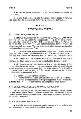 4-13 
IP 90-1 
d. As características e finalidades operacionais das aeronaves devem ser 
obedecidas. 
e. Na fase de planejamento, são definidas as necessidades de horas de 
vôo, apoio de solo, configuração da Anv e especialidades da tripulação. 
ARTIGO VII 
EVACUAÇÃO AEROMÉDICA 
4-17. CONSIDERAÇÕES BÁSICAS 
a. O Manual de Campanha C 8-1 - SERVIÇO DE SAÚDE EM CAMPANHA 
atribui à Força Aérea Brasileira a responsabilidade pelo desenvolvimento, 
planejamento e operação do Sistema de Evacuação Aeromédica (Ev Aem) para 
as baixas das Forças Armadas. Esta responsabilidade começa quando as 
baixas ficam sob controle da F Ae e termina quando são entregues a instalações 
médicas outras que não as da F Ae. 
b. O Cmt da FATOT é responsável pelo planejamento, direção e forneci-mento 
de pessoal e aeronaves necessárias às operações de Ev Aem no TOT. 
É também responsável pelos escalões avançados e táticos do Sistema Ev Aem. 
c. O Sistema Ev Aem também proporciona assistência aos civis e 
inimigos, desde as áreas avançadas de combate até a Zona do Interior. 
d. A Ev Aem, desde os postos de socorro (PS) e postos de triagem (P Trg) 
para as instalações de saúde do escalão superior pode ser realizada por 
aeronaves das unidades de transporte de tropas, subordinadas à Força Aerotática, 
que opera junto a este escalão da F Ter, ou por helicópteros devidamente 
configurados pertencentes à Av Ex,. 
e. O Sistema Ev Aem é primordial para: 
(1) manter o moral da tropa, pelo atendimento eficiente e oportuno; 
(2) reduzir as necessidades de hospitalização nas frentes avançadas, 
evitando, deste modo, sobrecarregar os seus órgãos de apoio logístico. 
4-18. CONCEITO DA MISSÃO EVACUAÇÃO AEROMÉDICA 
Missão de apoio logístico, realizada num quadro de operações aeromóveis, 
na qual meios aéreos são empregados no movimento de doentes e feridos 
(baixas), para ou entre instalações de saúde que propiciem melhor recuperação 
e tratamento adequado. 
4-19. PLANEJAMENTO DA MISSÃO 
a. A missão caracteriza-se por seu caráter essencialmente médico e pelo 
conhecimento prévio dos locais de resgate e entrega. 
4-16/4-19 
 