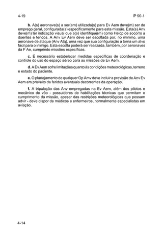 IP 90-1 
4-19 
4-14 
b. A(s) aeronave(s) a ser(em) utilizada(s) para Ev Aem deve(m) ser de 
emprego geral, configurada(s) especificamente para esta missão. Esta(s) Anv 
deve(m) ter indicação visual que a(s) identifique(m) como Helcp de socorro a 
doentes e feridos. A Anv Ev Aem deve ser escoltada por, no mínimo, uma 
aeronave de ataque (Anv Atq), uma vez que sua configuração a torna um alvo 
fácil para o inimigo. Esta escolta poderá ser realizada, também, por aeronaves 
da F Ae, cumprindo missões específicas. 
c. É necessário estabelecer medidas específicas de coordenação e 
controle do uso do espaço aéreo para as missões de Ev Aem. 
d. A Ev Aem sofre limitações quanto às condições meteorológicas, terreno 
e estado do paciente. 
e. O planejamento de qualquer Op Amv deve incluir a previsão de Anv Ev 
Aem em proveito de feridos eventuais decorrentes da operação. 
f. A tripulação das Anv empregadas na Ev Aem, além dos pilotos e 
mecânico de vôo - possuidores de habilitações técnicas que permitam o 
cumprimento da missão, apesar das restrições meteorológicas que possam 
advir - deve dispor de médicos e enfermeiros, normalmente especialistas em 
aviação. 
 