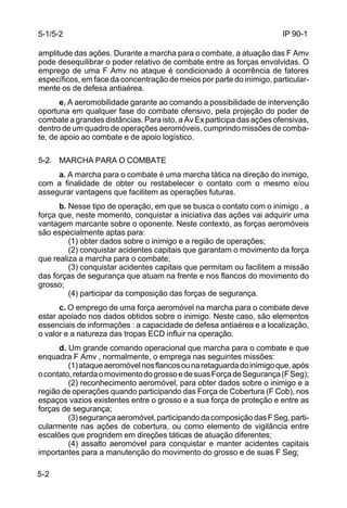 IP 90-1 
5-1/5-2 
amplitude das ações. Durante a marcha para o combate, a atuação das F Amv 
pode desequilibrar o poder relativo de combate entre as forças envolvidas. O 
emprego de uma F Amv no ataque é condicionado à ocorrência de fatores 
específicos, em face da concentração de meios por parte do inimigo, particular-mente 
5-2 
os de defesa antiaérea. 
e. A aeromobilidade garante ao comando a possibilidade de intervenção 
oportuna em qualquer fase do combate ofensivo, pela projeção do poder de 
combate a grandes distâncias. Para isto, a Av Ex participa das ações ofensivas, 
dentro de um quadro de operações aeromóveis, cumprindo missões de comba-te, 
de apoio ao combate e de apoio logístico. 
5-2. MARCHA PARA O COMBATE 
a. A marcha para o combate é uma marcha tática na direção do inimigo, 
com a finalidade de obter ou restabelecer o contato com o mesmo e/ou 
assegurar vantagens que facilitem as operações futuras. 
b. Nesse tipo de operação, em que se busca o contato com o inimigo , a 
força que, neste momento, conquistar a iniciativa das ações vai adquirir uma 
vantagem marcante sobre o oponente. Neste contexto, as forças aeromóveis 
são especialmente aptas para: 
(1) obter dados sobre o inimigo e a região de operações; 
(2) conquistar acidentes capitais que garantam o movimento da força 
que realiza a marcha para o combate; 
(3) conquistar acidentes capitais que permitam ou facilitem a missão 
das forças de segurança que atuam na frente e nos flancos do movimento do 
grosso; 
(4) participar da composição das forças de segurança. 
c. O emprego de uma força aeromóvel na marcha para o combate deve 
estar apoiado nos dados obtidos sobre o inimigo. Neste caso, são elementos 
essenciais de informações : a capacidade de defesa antiaérea e a localização, 
o valor e a natureza das tropas ECD influir na operação. 
d. Um grande comando operacional que marcha para o combate e que 
enquadra F Amv , normalmente, o emprega nas seguintes missões: 
(1) ataque aeromóvel nos flancos ou na retaguarda do inimigo que, após 
o contato, retarda o movimento do grosso e de suas Força de Segurança (F Seg); 
(2) reconhecimento aeromóvel, para obter dados sobre o inimigo e a 
região de operações quando participando das Força de Cobertura (F Cob), nos 
espaços vazios existentes entre o grosso e a sua força de proteção e entre as 
forças de segurança; 
(3) segurança aeromóvel, participando da composição das F Seg, parti-cularmente 
nas ações de cobertura, ou como elemento de vigilância entre 
escalões que progridem em direções táticas de atuação diferentes; 
(4) assalto aeromóvel para conquistar e manter acidentes capitais 
importantes para a manutenção do movimento do grosso e de suas F Seg; 
 