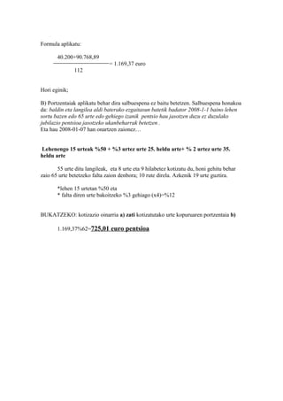 Formula aplikatu:
40.200+90.768,89
= 1.169,37 euro
112
Hori eginik;
B) Portzentaiak aplikatu behar dira salbuespena ez baitu betetzen. Salbuespena honakoa
da: baldin eta langilea aldi baterako ezgaitasun batetik badator 2008-1-1 baino lehen
sortu bazen edo 65 urte edo gehiego izanik pentsio hau jasotzen duzu ez duzulako
jubilazio pentsioa jasotzeko ukanbeharrak betetzen .
Eta hau 2008-01-07 han onartzen zaionez…
Lehenengo 15 urteak %50 + %3 urtez urte 25. heldu arte+ % 2 urtez urte 35.
heldu arte
55 urte ditu langileak, eta 8 urte eta 9 hilabetez kotizatu du, honi gehitu behar
zaio 65 urte betetzeko falta zaion denbora; 10 rute direla. Azkenik 19 urte guztira.
*lehen 15 urtetan %50 eta
* falta diren urte bakoitzeko %3 gehiago (x4)=%12
BUKATZEKO: kotizazio oinarria a) zati kotizatutako urte kopuruaren portzentaia b)
1.169,37%62=725,01 euro pentsioa
 