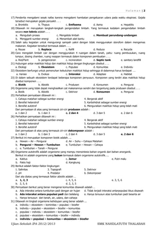 Halaman |2

17) Penderita mengalami sesak nafas karena mengalami hambatan pengeluaran udara pada waktu ekspirasi. Gejala
    tersebut merupakan gejala penyakit . . .
    a. Bronkitis         b. Thypus               c. Emfisema              d. Asma                   e. Hepatitis
18) Dibawah ini merupakan langkah-langkah pengendalian limbah. Yang termasuk kedalam pengendalian limbah
    secara non teknis adalah . . .
    a. Mengubah proses                    c. Mengelola limbah             e. Membuat perundang-undangan
    b. Mengganti sumber energi            d. Menambah alat bantu
19) Salah satu kegiatan untuk mengurangi sampah yakni dengan tidak menggunakan sterofom dalam mengemas
    makanan. Kegiatan tersebut termasuk dalam . . .
    a. Reuse             b. Replace              c. Refill                d. Reduce                 e. Recycle
20) Cara mengolah limbah cair dengan menggunakan 4 ruangan dalam tanah, yaitu: ruang pembusukan, ruang
    lumpur, dosing chamber, ruang resapan termasuk dalam komponen pembuatan . . .
    a. Riol/Parit        b. pengenceran          c. incineration          d. Septic tank            e. sanitary landfill
21) Hubungan antar makhluk hidup dan makhluk hidup dengan lingkungan disebut . . .
    a. Ekologi           b. Ekosistem            c. Populasi              d. Komunitas              e. Individu
22) Ekosistem berfungsi untuk pemenuhan kebutuhan makhluk hidup sehingga di dalamnya harus terdapat ….
     a. Variasi          b. Evolusi              c. Interaksi             d. Adaptasi               e. Habitat
23) Di dalam sebuah ekosistem terdapat beberapa komponen penyusun. Komponen yang terdiri atas makhluk hidup
    disebut komponen . . .
    a. Biotik            b. Abiotik              c. Produsen              d. Konsumen               e. Pengurai
24) Organisme yang tidak dapat menghasilkan zat makanannya sendiri dan tergantung pada produsen disebut . . .
    a. Biotik            b. Abiotik              c. Detrivor              d. Konsumen               e. Pengurai
25) Perhatikan pernyataan dibawah ini :
    1. Cahaya matahari sebegai sumber energi                     4. Bergerak aktif
    2. Bersifat heterotrof                                       5. Karbohidrat sebagai sumber energi
    3. Bersifat autotrof                                         6. Menguraikan makhluk hidup yang telah mati
    Dari pernyataan di atas yang termasuk ciri-ciri produsen adalah :
    a. 1 dan 2           b. 1 dan 3              c. 2 dan 4               d. 3 dan 5                e. 2 dan 6
26) Perhatikan pernyataan dibawah ini :
    1. Cahaya matahari sebegai sumber energi                     4. Bergerak aktif
    2. Bersifat heterotrof                                       5. Karbohidrat sebagai sumber energi
    3. Bersifat autotrof                                         6. Menguraikan makhluk hidup yang telah mati
    Dari pernyataan di atas yang termasuk ciri-ciri dekomposer adalah :
    a. 1 dan 2           b. 1 dan 3              c. 2 dan 4               d. 3 dan 5                e. 2 dan 6
27) Berikut ini merupakan komponen biotik adalah…..
    a. Hewan – Air – Pengurai                    d. Air – Suhu – Cahaya Matahari
    b. Pengurai – Hewan – Tumbuhan               e. Tumbuhan – Hewan – Cahaya
    c. e. Tumbuhan – Tanah – Pengurai
28) Organisme autotrofik adalah organisme yang mampu mensintesis bahan organik dari bahan anorganik.
    Berikut ini adalah organisme yang bukan termasuk dalam organisme autotrofik…..
    a. Kaktus                                    c. Jamur                                  e. Putri malu
    b. Pakis haji                                d. Kangkung
29) Berikut adalah faktor-faktor lingkungan
    1. Salinitas                  3. Topografi                   5. Detrivor
    2. pH                         4. Predator                    6. Dekomposer
    Dari ata diatas yang termasuk faktor abiotik adalah …
    a. 1, 2, 3                                   c. 4, 5, 6                                e. 3, 5, 6
    b. 2, 5, 6                                   d. 2, 3, 5
30) Pernyataan berikut yang benar mengenai komunitas disawah adalah …
    a. Ada interaksi antara tumbuhan padi dengan air hujan       d. Tidak terjadi interaksi antarpopulasi tikus disawah
    b. Ada interaksi antara populasi padi dan belalang           e. Hanya tersusun atas tumbuhan padi beserta air
    c. Hanya tersusun dari tanah, air, udara, dan cahaya
31) Dibawah ini tingkat organisme kehidupan yang benar adalah ...
    a. individu – ekosistem – kominitas – populasi – biosfer
    b. individu – populasi – ekosistem – biosfer – komunitas
    c. populasi – individu – ekosistem – komunitas – biosfer
    d. populasi – ekosistem – komunitas – biosfer – individu
    e. individu – populasi – komunitas – ekosistem – biosfer
Ujian Sekolah IPA 2012/2013                                                  SMK NAHDLATUTH THALABAH
 