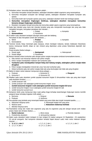 Halaman |3

32) Perbedaan antara komunitas dengan ekosistem adalah …
    a. Komunitas merupakan tempat ekosistem, sedangkan ekosistem adalah organisme yang menempatinya
    b. Komunitas merupakan kumpulan dari berbagai spesies, sedangkan ekosistem merupakan kumpulan satu
        spesies
    c. Komunitas terdiri dari kumpulan spesies yang sama, sedangkan ekositem terdiri dari berbagai spesies
    d. Komunitas merupakan lingkungan biotiknya, sedangkan ekositem merupakan komunitas
        bersama dengan lingkungan abiotiknya
    e. Ekosistem merupakan tempat komunitas dan komunitas adalah sejenis organisme yang menempatinya
33) Suatu tipe interaksi yang mana dari interaksi tersebut yang satu memperoleh keuntungan dan yang satu tidak
    mengalami kerugian, merupakan penjelasan dari interaksi …
    a. Netral                           c. Predasi                                e. Kompetisi
    b. Komensalisme                     d. Parasitisme
34) Di dalam suatu ekosistem terdapat hubungan antara padi dan belalang.
    Pernyataan di atas merupakan contoh dari simbiosis…..
    a. Netral                           c. Predasi                                e. Kompetisi
    b. Komensalisme                     d. Parasitisme
35) Tanaman benalu hidup menempel pada inangnya. Untuk mendapat makanan, benalu melakukan fotosintesis
    karena mempunyai klorofil, tetapi air dan mineral yang diperlukan untuk proses fotosintesis diperoleh dari
    inangnya.
    Proses tersebut disebut sebagai…..
    a. Parasit sejati                   c. Semiparasit                            e. Heteroparasit
    b. Parasit obligat                  d. Parasitisme
36) Bentuk interaksi antara tumbuhan paku dengan pohon nangka merupakan simbiosis komensalisme karena…..
    a. Paku tanduk rusa menyerap makanan dari pohon nangka
    b. Pohon nangka mendapatkan makanan dari tumbuhan paku
    c. Tumbuhan paku mendapatkan tempat hidup dari batang nangka, sedangkan pohon nangka tidak
        dirugikan
    d. Pohon nangka mendapatkan mineral dan unsur hara dari tumbuhan paku
    e. Antara tumbuhan paku dan pohon nangka tidak ada yang diuntungkan dan tidak ada yang dirugikan
37) Bakteri di dalam rantai makanan mempunyai relung sebagai…..
    a. Produsen                                 c. Konsumen II                            e. Pengurai
    b. Konsumen I                               d. Konsumen III
38) Misalkan pada suatu ekosistem jumlah populasi konsumen tingkat II dimusnahkan maka apa yang akan terjadi
    pada ekosistem tersebut............
    a. Jumlah produsen naik
    b. Jumlah produsen naik sedangkan jumlah konsumen tingkst turun
    c. Jumlah konsumen tingkat I naik sedangkan jumlah konsumen tingkat III turun
    d. Jumlah konsumen tingkat I turun sedangkan jumlah konsumen tingkat III naik
    e. Jumlah konsumen puncak turun
39) Komponen biotik yang mempunyai daya rusak paling tinggi terhadap keseimbangan lingkungan karena memiliki
    pengaruh besar terhadap tingkatan trofik adalah .....
    a. Karnivora                                c. Pengurai                               e. Manusia
    b. Produsen                                 d. Herbivora
40) Dua populasi yang berbeda yang menempati habitat yang sama tidak akan terjadi kompetisi apabila...........
    a. Kebutuhan hidupnya sama                            d. Menempati tingkat trofi yang sama
    b. Nisianya sama                                      e. Kebutuhan makannya berbeda
    c. Aktivitas hidupnya sama
41) Perpindahan energi dan materi dari organisme yang satu ke organisme yang lain dengan banyak arah melalui
    proses makan dan dimakan disebut.......
    a. Rantai makanan                           c. Aliran energi                          e. Piramida makanan
    b. Produktivitas ekosistem                  d. Jaring-jaring makanan
42) Dalam suatu ekosistem kolam terdapat (1) ikan tongkol (2) bakteri pengurai (3) fitoplankton (4) zooplankton
    (5) zat-zat anorganik. Dari komponen ekosistem tersebut dapat disusun suatu mata rantai makanan dengan
    susunan . . .
    a. 3, 4, 5, 1, dan 2                        c. 5, 3, 4, 2, dan 1                      e. 5, 3, 4, 1, dan 2
    b. 2, 5, 3. 4, dan 1                        d. 3, 4, 1, 5, dan 2



Ujian Sekolah IPA 2012/2013                                            SMK NAHDLATUTH THALABAH
 
