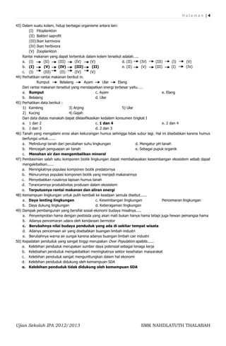 Halaman |4

43) Dalam suatu kolam, hidup berbagai organisme antara lain:
        (I) Fitoplankton
        (II) Bakteri saprofit
        (III) Ikan karnivora
        (IV) Ikan herbivora
        (V) Zooplankton
    Rantai makanan yang dapat terbentuk dalam kolam tersebut adalah…..
    a. (I)        (II)     (III)      (IV)     (V)                d. (II)    (IV)     (III)      (I)     (V)
    b. (I)        (V)      (IV)       (III)     (II)              e. (II)     (V)     (III)      (I)     (IV)
    c. (I)        (III)     (II)      (IV)     (V)
44) Perhatikan rantai makanan berikut in.
              Rumput        Belalang        Ayam       Ular    Elang
    Dari rantai makanan tersebut yang mendapatkan energi terbesar yaitu……
    a. Rumput                                      c. Ayam                                 e. Elang
    b. Belalang                                    d. Ular
45) Perhatikan data berikut :
    1) Kambing                    3) Anjing                       5) Ular
    2) Kucing                     4) Gajah
    Dari data diatas manakah dapat diklasifikasikan kedalam konsumen tingkat I
    a. 1 dan 2                                     c. 1 dan 4                              e. 2 dan 4
    b. 1 dan 3                                     d. 2 dan 3
46) Tanah yang mengalami erosi akan kekurangan humus sehingga tidak subur lagi. Hal ini disebabkan karena humus
    berfungsi untuk.......
    a. Melindungi tanah dari perubahan suhu lingkungan                    d. Mengatur pH tanah
    b. Mencegah penguapan air tanah                                       e. Sebagai pupuk organik
    c. Menahan air dan mengembalikan mineral
47) Pembasmian salah satu komponen biotik lingkungan dapat membahayakan keseimbangan ekosistem sebab dapat
    mengakibatkan......
    a. Meningkatnya populasi komponen biotik predatornya
    b. Menurunnya populasi komponen biotik yang menjadi makanannya
    c. Menyebabkan rusaknya lapisan humus tanah
    d. Terancamnya produktivitas produsen dalam ekosistem
    e. Terputusnya rantai makanan dan aliran energi
48) Kemampuan lingkungan untuk pulih kembali ke keadaan semula disebut......
    a. Daya lenting lingkungan                     c. Keseimbangan lingkungan              Pencemaran lingkungan
    b. Daya dukung lingkungan                      d. Keberagaman lingkungan
49) Dampak pembangunan yang bersifat sosial ekonomi budaya misalnya.....
    a. Penyemprotan hama dengan pestisida yang akan mati bukan hanya hama tetapi juga hewan pemangsa hama
    b. Adanya pencemaran udara oleh kendaraan bermotor
    c. Berubahnya nilai budaya penduduk yang ada di sekitar tempat wisata
    d. Adanya pencemaan air yang disebabkan buangan limbah industri
    e. Berubahnya warna air sungai karena adanya buangan limbah cair industri
50) Kepadatan penduduk yang sangat tinggi merupakan Over Population apabila......
    a. Kelebihan penduduk merupakan sumber daya potensial sebagai tenaga kerja
    b. Kelebiahan penduduk mengakibatkan meningkatnya sektor kesehatan masyarakat
    c. Kelebihan penduduk sangat mengunttungkan dalam hal ekonomi
    d. Kelebihan penduduk didukung oleh kemampuan SDA
    e. Kelebihan penduduk tidak didukung oleh kemampuan SDA




Ujian Sekolah IPA 2012/2013                                             SMK NAHDLATUTH THALABAH
 
