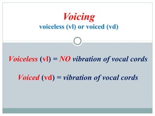 Voicing
voiceless (vl) or voiced (vd)
Voiceless (vl) = NO vibration of vocal cords
Voiced (vd) = vibration of vocal cords
 