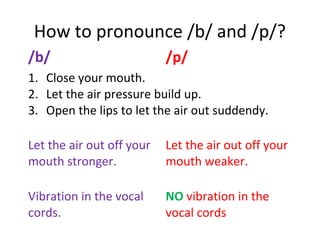 How to pronounce /b/ and /p/?
/b/ /p/
1. Close your mouth.
2. Let the air pressure build up.
3. Open the lips to let the air out suddendy.
Let the air out off your
mouth stronger.
Let the air out off your
mouth weaker.
Vibration in the vocal
cords.
NO vibration in the
vocal cords
 