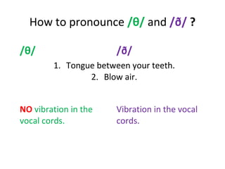 How to pronounce /θ/ and /ð/ ?
/θ/ /ð/
1. Tongue between your teeth.
2. Blow air.
NO vibration in the
vocal cords.
Vibration in the vocal
cords.
 
