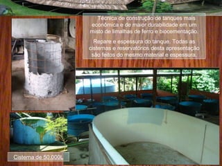Técnica de construção de tanques mais
econômica e de maior durabilidade em um
misto de limalhas de ferro e biocementação.
Repare e espessura do tanque. Todas as
cisternas e reservatórios desta apresentação
são feitos do mesmo material e espessura.
Cisterna de 50.000L
 