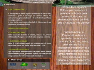 Permacultura significa
Cultura permanente e é
pautada na busca pela
auto-suficiência e na
sustentabilidade a partir do
que a natureza nos oferece
Sumariamente, a
Permacultura busca
aproveitar os recursos
naturais (água, luz, vento,
solo, etc) de forma
inteligente, integrando-os e
garantindo a maneira mais
ambientalmente correta, a
maior eficiencia e os
menores custos financeiros
e energéticos possíveis.
 