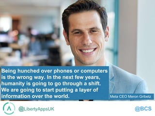 @LibertyAppsUK @BCS
Being hunched over phones or computers
is the wrong way. In the next few years,
humanity is going to go through a shift.
We are going to start putting a layer of
information over the world. Meta CEO Meron Gribetz
 