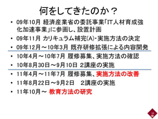 何をしてきたのか？
• 09年10月 経済産業省の委託事業「ＩＴ人材育成強
化加速事業」に参画し、設置計画
• 09年11月 カリキュラム補完(A)・実施方法の決定
• 09年12月～10年3月 既存研修拡張による内容開発
• 10年4月～10年7月 履修募集、実施方法の確認
• 10年8月30日～9月10日 ２講座の実施
• 11年4月～11年7月 履修募集、実施方法の改善
• 11年8月22日～9月2日 ２講座の実施
• 11年10月～ 教育方法の研究
16
 