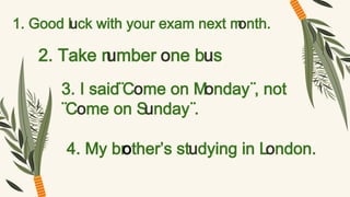 1. Good luck with your exam next m
onth.
2. Take n
umber one bus
3. I said¨Come on Monday¨, not
¨Come on Sunday¨.
4. My br
other’s studying in London.
 