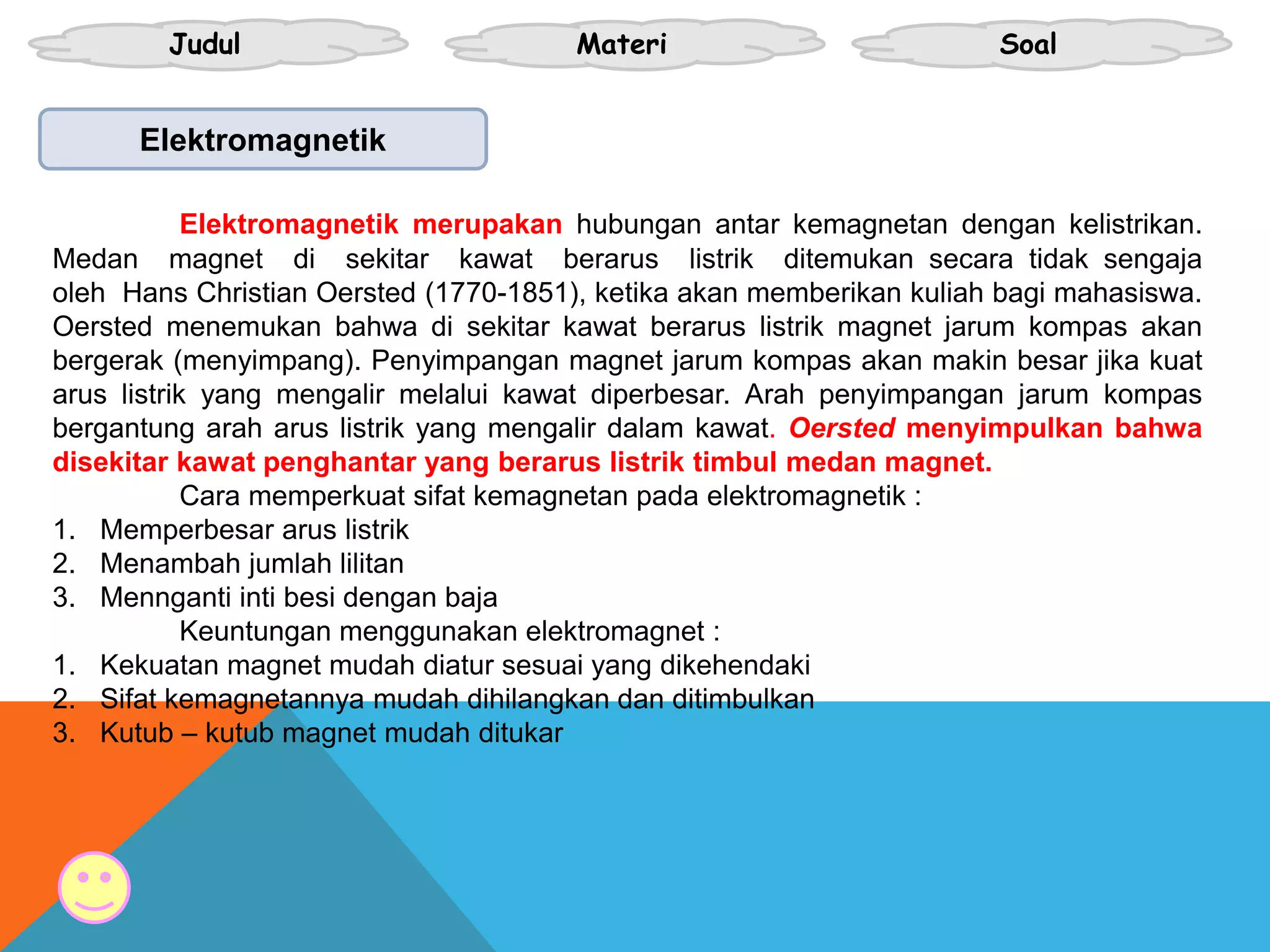 Judul Materi Soal
Elektromagnetik
Elektromagnetik merupakan hubungan antar kemagnetan dengan kelistrikan.
Medan magnet di sekitar kawat berarus listrik ditemukan secara tidak sengaja
oleh Hans Christian Oersted (1770-1851), ketika akan memberikan kuliah bagi mahasiswa.
Oersted menemukan bahwa di sekitar kawat berarus listrik magnet jarum kompas akan
bergerak (menyimpang). Penyimpangan magnet jarum kompas akan makin besar jika kuat
arus listrik yang mengalir melalui kawat diperbesar. Arah penyimpangan jarum kompas
bergantung arah arus listrik yang mengalir dalam kawat. Oersted menyimpulkan bahwa
disekitar kawat penghantar yang berarus listrik timbul medan magnet.
Cara memperkuat sifat kemagnetan pada elektromagnetik :
1. Memperbesar arus listrik
2. Menambah jumlah lilitan
3. Mennganti inti besi dengan baja
Keuntungan menggunakan elektromagnet :
1. Kekuatan magnet mudah diatur sesuai yang dikehendaki
2. Sifat kemagnetannya mudah dihilangkan dan ditimbulkan
3. Kutub – kutub magnet mudah ditukar
 