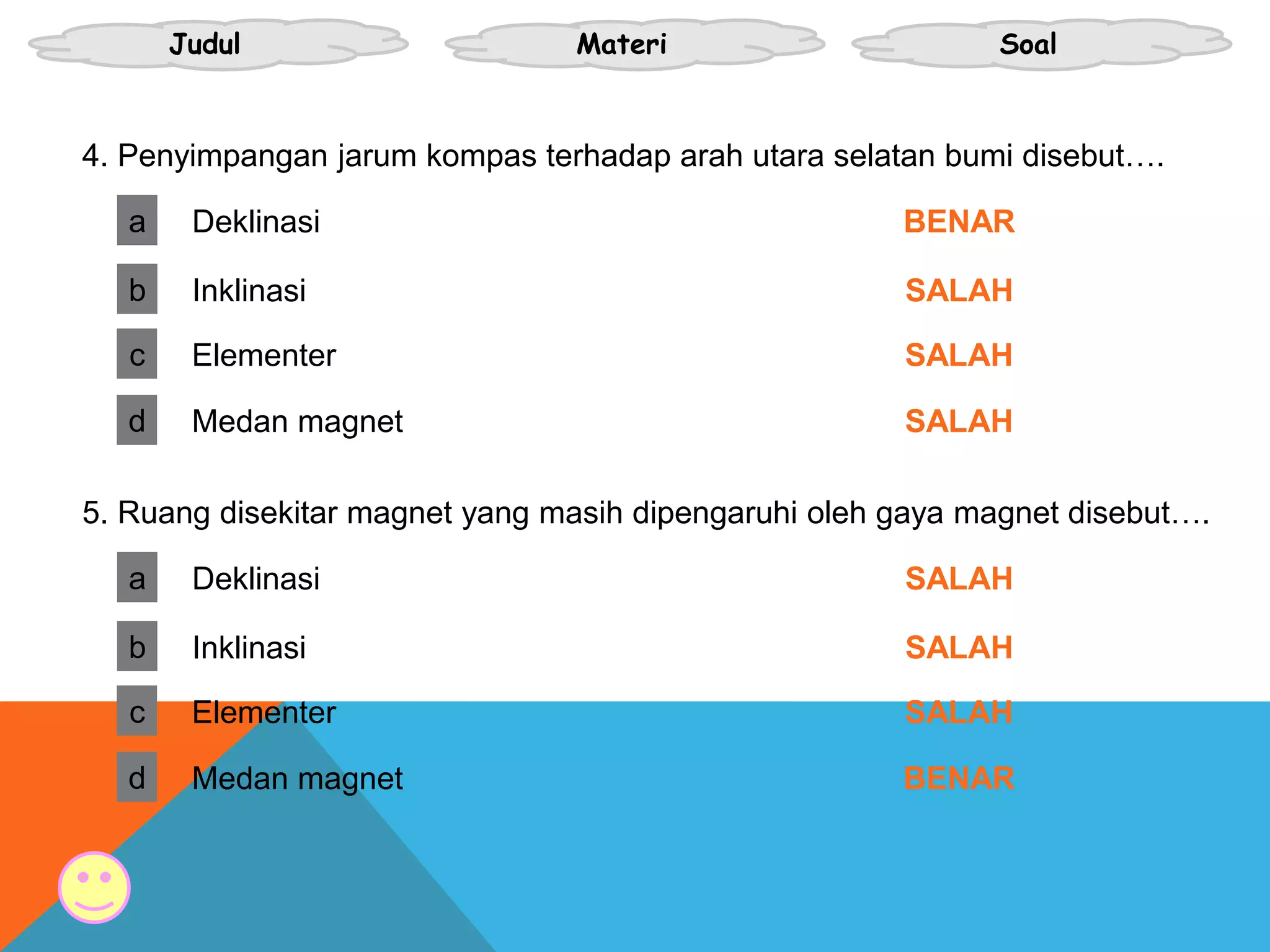 Judul Materi Soal
a
4. Penyimpangan jarum kompas terhadap arah utara selatan bumi disebut….
Deklinasi BENAR
b Inklinasi SALAH
c Elementer SALAH
d Medan magnet SALAH
a
5. Ruang disekitar magnet yang masih dipengaruhi oleh gaya magnet disebut….
Deklinasi SALAH
b Inklinasi SALAH
c Elementer SALAH
d Medan magnet BENAR
 