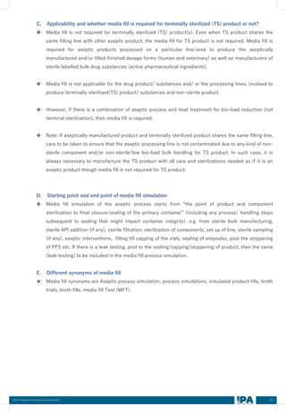 04
C. Applicability and whether media fill is required for terminally sterilized (TS) product or not?
❖ Media fill is not required for terminally sterilized (TS) product(s). Even when TS product shares the
same filling line with other aseptic product, the media fill for TS product is not required. Media fill is
required for aseptic products processed on a particular line/area to produce the aseptically
manufactured and/or filled finished dosage forms (human and veterinary) as well as manufacturers of
sterile labelled bulk drug substances (active pharmaceutical ingredients).
❖ Media fill is not applicable for the drug product/ substances and/ or the processing lines, involved to
produce terminally sterilised(TS) product/ substances and non-sterile product.
❖ However, if there is a combination of aseptic process and heat treatment for bio-load reduction (not
terminal sterilization), then media fill is required.
❖ Note: If aseptically manufactured product and terminally sterilized product shares the same filling line,
care to be taken to ensure that the aseptic processing line is not contaminated due to any kind of non-
sterile component and/or non-sterile/low bio-load bulk handling for TS product. In such case, it is
always necessary to manufacture the TS product with all care and sterilizations needed as if it is an
aseptic product though media fill is not required for TS product.
D. Starting point and end point of media fill simulation
❖ Media fill simulation of the aseptic process starts from “the point of product and component
sterilization to final closure/sealing of the primary container” (including any process/ handling steps
subsequent to sealing that might impact container integrity). e.g. from sterile bulk manufacturing,
sterile API addition (if any), sterile filtration, sterilization of components, set up of line, sterile sampling
(if any), aseptic interventions, filling till capping of the vials, sealing of ampoules, post the stoppering
of PFS etc. If there is a leak testing, post to the sealing/capping/stoppering of product, then the same
(leak testing) to be included in the media fill process simulation.
E. Different synonyms of media fill
❖ Media fill synonyms are Aseptic process simulation, process simulations, simulated product fills, broth
trials, broth fills, media fill Test (MFT).
Best Practices Document on media fill
 