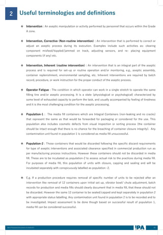 Useful terminologies and definitions
2
05
Best Practices Document on media fill
❖ Intervention : An aseptic manipulation or activity performed by personnel that occurs within the Grade
A zone.
❖ Intervention, Corrective (Non-routine intervention) : An intervention that is performed to correct or
adjust an aseptic process during its execution. Examples include such activities as: clearing
component misfeed/toppled/jammed on track, adjusting sensors, and re- placing equipment
components (if any) etc.
❖ Intervention, Inherent (routine intervention) : An intervention that is an integral part of the aseptic
process and is required for set-up or routine operation and/or monitoring, e.g., aseptic assembly,
container replenishment, environmental sampling, etc. Inherent interventions are required by batch
record, procedure, or work instruction for the proper conduct of the aseptic process.
❖ Operator Fatigue : The condition in which operator can work in a single stretch to operate the same
filling line and/or aseptic processing. It is a state (physiological or psychological) characterized by
some level of exhausted capacity to perform the task, and usually accompanied by feeling of tiredness
and it is the most challenging condition for the aseptic processing.
❖ Population-1 : The media fill containers which are Integral Containers (non-leaking and no cracks)
that represent the same as that would be forwarded for packaging or considered for the use. This
population also includes cosmetic defects from visual inspection or sorting process (the container
should be intact enough that there is no chance for the breaching of container closure integrity). Any
contamination unit found in population 1 is considered as media fill unsuccessful.
❖ Population-2 : Those containers that would be discarded following the specific discard requirements
for type of aseptic interventions and associated clearance specified in commercial production run as
per manufacturing process instructions. However these containers should not be discarded in media
fill. These are to be incubated as population-2 to assess actual risk to the practices during media fill.
For purposes of media fill, this population of units with closure, capping and sealing and will be
incubated separately with conspicuously labelled as population -2.
❖ E.g. If a production procedure requires removal of specific number of units to be rejected after an
intervention like removal of 12 containers upon initial set up, vibrator bowl/ chute adjustment, batch
records for production and media fills should clearly document that in media fill, that these should not
be discarded. However the same 12 container to be sealed/capped and kept separately in population 2
with appropriate status labelling. Any contamination unit found in population 2 is to be recorded and to
be investigated. Impact assessment to be done though based on successful result of population 1,
media fill can be considered successful.
 