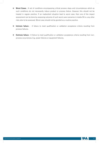 06
Best Practices Document on media fill
❖ Worst Cases : A set of conditions encompassing critical process steps and circumstances which as
such conditions do not necessarily induce product or process failure. However this should not be
treated in regular practice. If an inadvertent situation lead to worst case, then one of the impact
assessment can be done by assessing outcome of such worst case scenarios in media fill i.e. any other
risks also to be assessed. Worst case should not be granted as a routine practice.
❖ Intrinsic failure : A failure to meet qualification or validation acceptance criteria resulting from
process failures.
❖ Extrinsic failure : A failure to meet qualification or validation acceptance criteria resulting from non-
process occurrences. E.g. power failures or equipment failures.
 