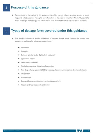 10
Best Practices Document on media fill
Purpose of this guidance
4
❖ As mentioned in the preface of this guidance, it provides current industry practice, answer to some
frequently asked questions / thoughts and information on the process simulation (Media fill), scientific
media fill design, methodology, and action plan in case of media fill failure with risk based approach.
Types of dosage form covered under this guidance
5
❖ This guidance applies to aseptic processing of finished dosage forms. Though not limited, this
guidance is applicable for followings dosage forms:
❖ Liquid vials
❖ Ampoules
❖ 3 pieces (plastic) bottle (Ophthalmic products)
❖ Lyophilized process
❖ Semi-Solid (Ointments)
❖ Sterile Compounding Operations/Suspensions
❖ New drug delivery system (NDDS) process e.g. liposomes, microsphere, depot products etc.
❖ Dry powders
❖ Infusion Bags
❖ Drug and Device combinations e.g. Cartridges and PFS
❖ Aseptic and Heat treatment combination
 