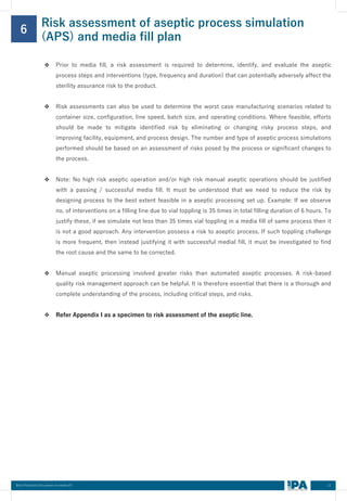 11
Best Practices Document on media fill
Risk assessment of aseptic process simulation
(APS) and media fill plan
6
❖ Prior to media fill, a risk assessment is required to determine, identify, and evaluate the aseptic
process steps and interventions (type, frequency and duration) that can potentially adversely affect the
sterility assurance risk to the product.
❖ Risk assessments can also be used to determine the worst case manufacturing scenarios related to
container size, configuration, line speed, batch size, and operating conditions. Where feasible, efforts
should be made to mitigate identified risk by eliminating or changing risky process steps, and
improving facility, equipment, and process design. The number and type of aseptic process simulations
performed should be based on an assessment of risks posed by the process or significant changes to
the process.
❖ Note: No high risk aseptic operation and/or high risk manual aseptic operations should be justified
with a passing / successful media fill. It must be understood that we need to reduce the risk by
designing process to the best extent feasible in a aseptic processing set up. Example: If we observe
no. of interventions on a filling line due to vial toppling is 35 times in total filling duration of 6 hours. To
justify these, if we simulate not less than 35 times vial toppling in a media fill of same process then it
is not a good approach. Any intervention possess a risk to aseptic process. If such toppling challenge
is more frequent, then instead justifying it with successful medial fill, it must be investigated to find
the root cause and the same to be corrected.
❖ Manual aseptic processing involved greater risks than automated aseptic processes. A risk-based
quality risk management approach can be helpful. It is therefore essential that there is a thorough and
complete understanding of the process, including critical steps, and risks.
❖ Refer Appendix I as a specimen to risk assessment of the aseptic line.
 