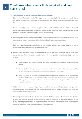 12
Best Practices Document on media fill
Conditions when media fill is required and how
many runs?
7
A. Start-up media fill (Initial validation of an aseptic process):
❖ Start-up / initial validation media fill is required for a new aseptic facility and/or new introduction of
any aseptic production process and/or on introduction of new aseptic processing equipment e.g. filling
line
❖ Process simulations are performed as part of the overall validation activities. At least three (3)
consecutive successful process simulations (media fill) are performed when qualifying a new facility,
filling line or process before starting the routine manufacturing.
❖ Bracketing of media fill can be performed for same filling line with similar aseptic process with worst
case container closure and process determinations. Details are mentioned as below.
❖ Each new type of aseptic process, facility or line must be validated with media fills prior to use for
aseptic drug products processing on same facility/line.
❖ Process simulation tests should be performed as part of the initial validation, with at least three
consecutive satisfactory simulation tests that covers all working shift in which the aseptic process may
occur in.
❖ Three media fills with smallest container with widest mouth and highest speed of concerned container
closure.
❖ Three media fills with largest container with widest mouth, with slowest speed, including separate filling
set-ups*, are required to ensure that the results are consistent and meaningful.
❖ *Note: Each media fill run should consider a separate filling set up. In same filling set up continuation of
another media fill run is not an acceptable practice. Similarly use of different speed in same medial fill is
NOT a good approach. Speed to be determined as worst case and a single speed to be maintained
throughout media fill.
❖ Additional run may be necessary depending on complexity of process, filled unit sizes and types, line
configuration and other variable that may require additional runs to bracket production processes and
/ or complete worst case evaluation.
❖ Bracketing/matrix approach and its risk assessment shall be prepared to document the decision
process and scientific rationale for the number of required media fills on a given production fill line.
Matrix shall be prepared based on product container and closure configuration which are to be filled
on the particular line as per production and/or exhibit batches.
 
