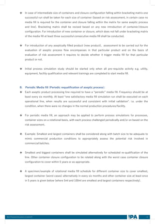 13
Best Practices Document on media fill
❖ In case of intermediate size of containers and closure configuration falling within bracketing matrix one
successful run shall be taken for each size of container (based on risk assessment, in certain case no
media fill is required for the container and closure falling within the matrix for same aseptic process
and line). Bracketing matrix shall be revised based on any new introduction of container/closure
configuration. For introduction of new container or closure, which does not fall under bracketing matrix
of the media fill at least three successful consecutive media fill shall be conducted.
❖ For introduction of any aseptically filled product (new product), assessment to be carried out for the
evaluation of aseptic process flow encompasses in that particular product and on the basis of
evaluation of risk assessment it requires to decide whether it trigger media fill for that particular
product or not.
❖ Initial process simulation study should be started only when all pre-requisite activity e.g. utility,
equipment, facility qualification and relevant trainings are completed to start media fill.
B. Periodic Media fill (Periodic requalification of aseptic process):
❖ Each aseptic product processing line required to have a “periodic” media fill. Frequency should be at
least every six monthly. At least “one satisfactory media fill simulation run shall be executed on each
operational line, when results are successful and consistent with initial validation". i.e. under the
condition, when there were no changes in the normal production procedures/facility.
❖ For periodic media fill, an approach may be applied to perform process simulations for processes,
container sizes on a rotational basis, with each process challenged periodically and/or on based on the
risk assessment.
❖ Example: Smallest and largest containers shall be considered along with batch size to be adequate to
mimic commercial production conditions to appropriately assess the potential risk involved in
commercial batches.
❖ Smallest and biggest containers shall be simulated alternatively for scheduled re-qualification of the
line. Other container closure configuration to be rotated along with the worst case container closure
configuration to cover within 5 years or as appropriate.
❖ A specimen/example of rotational media fill schedule for different container size to cover smallest,
largest container (worst cases) alternatively in every six months and other container size at least once
in 5 years is given below (where 5ml and 100ml are smallest and largest containers respectively).
 