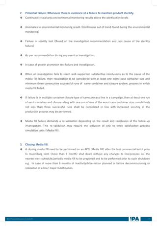 17
Best Practices Document on media fill
2. Potential failure: Whenever there is evidence of a failure to maintain product sterility.
❖ Continued critical area environmental monitoring results above the alert/action levels
❖ Anomalies in environmental monitoring result. (Continuous out of trend found during the environmental
monitoring)
❖ Failure in sterility test (Based on the investigation recommendation and root cause of the sterility
failure)
❖ As per recommendation during any event or investigation.
❖ In case of growth promotion test failure and investigation.
❖ When an investigation fails to reach well-supported, substantive conclusions as to the cause of the
media fill failure, then revalidation to be considered with at least one worst case container size and
minimum three consecutive successful runs of same container and closure system, process in which
media fill failed.
❖ If failure is in multiple container closure type of same process line in a campaign, then at-least one run
of each container and closure along with one run of one of the worst case container size cumulatively
not less than three successful runs shall be considered in line with increased scrutiny of the
production process may be performed.
❖ Media fill failure demands a re-validation depending on the result and conclusion of the follow-up
investigation. This re-validation may require the inclusion of one to three satisfactory process
simulation tests (Media fill).
3. Closing Media fill:
❖ A closing media fill need to be performed on an APS (Media fill) after the last commercial batch prior
to major/long term (more than 6 month) shut down without any changes to line/process i.e. the
nearest next schedule/periodic media fill to be preponed and to be performed prior to such shutdown
e.g. In case of more than 6 months of inactivity/hibernation planned or before decommissioning or
relocation of a line/ major modification.
 