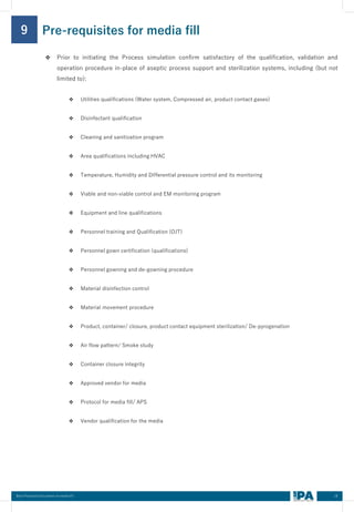 18
Best Practices Document on media fill
Pre-requisites for media fill
9
❖ Prior to initiating the Process simulation confirm satisfactory of the qualification, validation and
operation procedure in-place of aseptic process support and sterilization systems, including (but not
limited to):
❖ Utilities qualifications (Water system, Compressed air, product contact gases)
❖ Disinfectant qualification
❖ Cleaning and sanitization program
❖ Area qualifications including HVAC
❖ Temperature, Humidity and Differential pressure control and its monitoring
❖ Viable and non-viable control and EM monitoring program
❖ Equipment and line qualifications
❖ Personnel training and Qualification (OJT)
❖ Personnel gown certification (qualifications)
❖ Personnel gowning and de-gowning procedure
❖ Material disinfection control
❖ Material movement procedure
❖ Product, container/ closure, product contact equipment sterilization/ De-pyrogenation
❖ Air flow pattern/ Smoke study
❖ Container closure integrity
❖ Approved vendor for media
❖ Protocol for media fill/ APS
❖ Vendor qualification for the media
 
