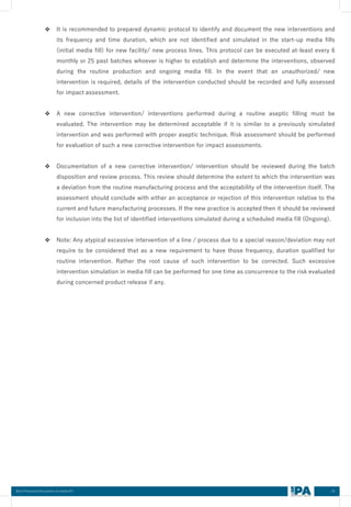 24
Best Practices Document on media fill
❖ It is recommended to prepared dynamic protocol to identify and document the new interventions and
its frequency and time duration, which are not identified and simulated in the start-up media fills
(initial media fill) for new facility/ new process lines. This protocol can be executed at-least every 6
monthly or 25 past batches whoever is higher to establish and determine the interventions, observed
during the routine production and ongoing media fill. In the event that an unauthorized/ new
intervention is required, details of the intervention conducted should be recorded and fully assessed
for impact assessment.
❖ A new corrective intervention/ interventions performed during a routine aseptic filling must be
evaluated. The intervention may be determined acceptable if it is similar to a previously simulated
intervention and was performed with proper aseptic technique. Risk assessment should be performed
for evaluation of such a new corrective intervention for impact assessments.
❖ Documentation of a new corrective intervention/ intervention should be reviewed during the batch
disposition and review process. This review should determine the extent to which the intervention was
a deviation from the routine manufacturing process and the acceptability of the intervention itself. The
assessment should conclude with either an acceptance or rejection of this intervention relative to the
current and future manufacturing processes. If the new practice is accepted then it should be reviewed
for inclusion into the list of identified interventions simulated during a scheduled media fill (Ongoing).
❖ Note: Any atypical excessive intervention of a line / process due to a special reason/deviation may not
require to be considered that as a new requirement to have those frequency, duration qualified for
routine intervention. Rather the root cause of such intervention to be corrected. Such excessive
intervention simulation in media fill can be performed for one time as concurrence to the risk evaluated
during concerned product release if any.
 