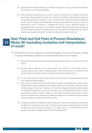 26
Best Practices Document on media fill
13
❖ Ensuring that environmental monitoring is conducted as required for routine production, and throughout
the entire duration of the process simulation.
❖ Where campaign manufacturing occurs, such as in the use of robust Barrier Technologies (isolator etc),
Blow Fill Seal and/or manufacture of sterile active substances, consideration should be given to designing
and performing the process simulation so that it simulates the risks associated with both the beginning
and the end of the campaign and demonstrating that the campaign duration does not pose any risk. The
performance of "end of production or campaign APS" may be used as additional assurance or
investigative purposes; however, their use should be justified in the contamination control strategy and
should not replace routine APS. If campaign process used, it should be demonstrated that any residual
product does not negatively impact the recovery of any potential microbial contamination.
Start Point and End Point of Process Simulations/
Media fill (excluding incubation and interpretation
of result)
❖ APS starts from the point of product and component sterilization to closure of the container (including
any process/handling steps subsequent to sealing that might impact container integrity).
❖ Start point: Point of product and component sterilization, preparation/transfer of pre-sterile items(if any)
onward
❖ End point: Closure, treatment of the container (Sealing, Leak Test etc. i.e. if that might impact on
container integrity). Note: If external washing process is there, then the same to be followed with the
cleaning medium (e.g. water for injection/purified water) temperature between 20-25 ℃.
❖ For sterile bulk materials, conduct process simulations for from the point of material sterilization through
to the completion of bulk packaging.
❖ Note: Process simulation process steps should cover for aseptic compounding steps, filtration, sterile
material transfers, filling, Lyophilization (with loading, partial vacuum, unloading), closing and sealing,
maximum exposure time for open containers on the line, and inert gassing (simulate using compressed
air) etc. Media fill simulation is not required for the steps of non-sterile manufacturing and/or non-sterile
processing parts except of cleaning, sanitization of area, facility, equipment and preparation of contact
parts and components. Extra cleaning and/or additional sanitization than scheduled cleaning/sanitization
must be avoided prior to media fill. It should be as routine.
❖ No additional precautions, no additional checks, no additional check list than routine to be used for media
fill. Media fill is to be equal or worst case simulation to routine aseptic operation. Because, media fill
provides vital sterility assurance information to our aseptic process. If we take additional actions
specifically for media fill, then the purpose of media fill will be defeated.
 