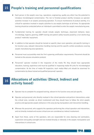 28
Best Practices Document on media fill
15
❖ Each person in the aseptic area (e.g., operations, engineering, quality any other) has the potential to
introduce microbiological contamination. The risk to finished product sterility increases as operator
activities increase in an aseptic processing operation. To ensure maintenance of product sterility, it is
critical for operators involved in aseptic activities to use aseptic technique at all times. So appropriate
training should be conducted before an individual is permitted to enter the aseptic manufacturing area.
❖ Fundamental training for operator should include aseptic technique, cleanroom behavior, basic
microbiology, hygiene, gowning, cGMP training and patient safety hazards posed by a non-sterile drug
product/ materials/ equipment.
❖ In addition to that operator should be trained on specific clean room operation, job specific training in
his function area, relevant intervention handling training and the specific written procedures covering
aseptic manufacturing area operations.
❖ Personnel must successfully meet the firm’s gowning certification requirements. Personnel should be
trained on the process simulation protocol.
❖ Personnel/ operator involved in the inspection of the media fill, they should have appropriate
education, training, experience and must be qualified in inspecting media fill units for microbiological
contamination. At the time of media fill inspection, each media-filled unit should be examined for
contamination by these trained and qualified personnel/ operator.
People’s training and personnel qualifications
16
❖ Operator has to complete his assigned training, relevant to his function area and job specific.
❖ Operator and personnel, who directly involved in the critical operation and perform interventions under
the critical zone, consider as direct involvement and they should have to follow the strict aseptic
practice and appropriate aseptic behaviors in the area during manipulation and intervention handling.
❖ Whereas the personnel, who supports the operators performing the critical operation and intervention,
and not directly involved and access critical zone are considered as indirect involvement.
❖ Apart from these, some of the operators, who are responsible for area cleaning and sanitization,
supervision and quality oversight and not involved directly or indirectly in the aseptic manipulation and
interventions in critical zone.
Allocations of activities (Direct, Indirect and
activity based)
 